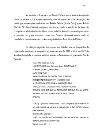 2870




             Na verdade, o Governador do Distrito Federal estava totalmente sopitado
diante da virulência dos ataques que sofria, não tinha qualquer poder de reação, de
modo que as operações realizadas pela Polícia Federal (Monte Carlo) e pela Polícia
Civil do DF (Saint Michel), conquanto tenham apontado a existência de focos de
corrupção na administração distrital em pontos isolados, foram fundamentais para barrar
a ofensiva do grupo criminoso contra um Governo democraticamente eleito e
restabelecer, ao menos nesses pontos, a regularidade da Administração Pública.


              Os diálogos seguintes comprovam em definitivo que os integrantes da
organização criminosa se ocuparam ao longo ao ano de 2011 e início de 2012 da
tentativa de capitular, através de variados ataques, o Governador e o governo do Distrito
Federal.
                      TELEFONE NOME DO ALVO
                      316010027450207 Jairo Martins de Souza· MONTE CARLO
                      INTERLOCUTORES/COMENTÁRIO
                      JAIRO X HNI (PLX)
                      DATNHORA INICIAL DATNHORA FINAL DURAÇÃO
                      29/07/2011 12:56:35 29/07/2011 12:58:38 00:02:03
                      ALVO INTERLOCUTOR ORIGEM DA LIGAÇÃO TIPO
                      316010027450207 724000004139142 316010027450207 R
                      RESUMO: JAIRO DIZ QUE UM INFORMANTE DIZ QUE TEM UM VASTO
                      MATERIAL DO DNIT. AGNELO. EPOCA. VEJA. CONAB.
                      DIÁLOGO
                      ( ... )
                      JAIRO: ( ... ) fazendo contato com a ... aqui, a respeito ai de um material, de
                      um vasto material que ele teria, o material sobre o DNIT, tá? Ele teria um
                      dociê violento ai.
                      HNI: Quem fez o contato?
                      JAIRO: Um cidadão aqui, de BRASíLIA, não sei que é não, mas ele fez
                      (cortada) jornalista aqui (inaudlvel) tá?
                      HNI: Ah é cara, iiii! ( ... )
 