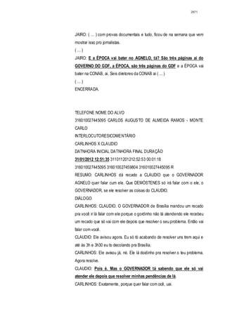 2871




JAIRO: ( ... ) com provas documentais e tudo, ficou de na semana que vem
mostrar isso pro jornalistas.
( ... )
JAIRO: E a ÉPOCA vai bater no AGNELO, tá? São três páginas ai do
GOVERNO DO GDF, a ÉPOCA, são três páginas do GDF e a ÉPOCA vai
bater na CONAB, ai. Seis diretores da CONAB ai ( ... )
( ... )
ENCERRADA.




TELEFONE NOME DO ALVO
316010027445095 CARLOS AUGUSTO DE ALMEIDA RAMOS - MONTE
CARLO
INTERLOCUTORESICOMENTÁRIO
CARLINHOS X CLAUDIO
DATNHORA INICIAL DATNHORA FINAL DURAÇÃO
31/01/2012 12:51:35 311011201212:52:53 00:01:18
316010027445095 316010027459804 316010027445095 R
RESUMO: CARLINHOS dá recado a CLAUDIO que o GOVERNADOR
AGNELO quer falar cum ele. Que DEMÓSTENES só irá falar com o ele, o
GOVERNADOR, se ele resolver as coisas do CLAUDIO.
DIÁLOGO
CARLINHOS: CLAUDIO. O GOVERNADOR de Brasília mandou um recado
pra você ir lá falar com ele porque o gordinho não tá atendendo ele recebeu
um recado que só vai com ele depois que resolver o seu problema. Então vai
falar com você.
CLAUDIO: Ele avisou agora. Eu só tó acabando de resolver uns trem aqui e
até às 3h e 3h30 eu to decolando pra Brasília.
CARLlNHOS: Ele avisou já, né. Ele lá doidinho pra resolver o teu problema.
Agora resolve.
CLAUDIO: Pois é. Mas o GOVERNADOR tá sabendo que ele só vai
atender ele depois que resolver minhas pendências de lá.
CARLINHOS: Exatamente, porque quer falar com ocê, uai.
 