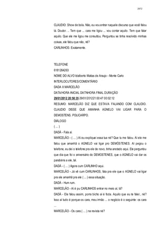 2872




CLAUDIO: Show de bola. Não, eu vou entrar naquele discurso que você falou
lá. Doutor. .. Tem que ... cara me ligou ... vou contar aquilo. Tem que falar
aquilo. Que ele me ligou me consultou. Perguntou se tinha resolvido minhas
coisas, ele falou que não, nê?
CARLlNHOS: Exatamente.




TELEFONE
6181264263
NOME DO ALVO Idalberto Matias de Araujo - Monte Carlo
INTERLOCUTORES/COMENTÁRIO
DADA X MARCELÃO
DATA/HORA INICIAL DATNHORA FINAL DURAÇÃO
29/01/2012 20:58:35 29/01/201221:00:47 00:02:12
RESUMO: MARCELÃO DIZ QUE ESTAVA FALANDO COM CLAUDIO.
CLAUDIO DISSE QUE AMANHA AGNELO VAI LIGAR PARA O
DEMOSTENS. POLICARPO.
DIÁLOGO
( ... )
DADÁ - Fala aí.
MARCELÃO - ( ... ) Aí eu expliquei essa tua né? Que tu me falou. Aí ele me
falou que amanhã o AGNELO vai ligar pro DEMÓSTENES. Aí pegou o
telefone, eu dei o telefone pra ele de novo, tinha anotado aqui. Ele perguntou
que dia que foi o aniversário do DEMOSTENES, que o AGNELO vai dar os
parabéns a ele, tal.
DADÁ - ( ... ) Agora cum CARLINHO aqui.
MARCELÃO - Já vê cum CARLINHOS, fala pra ele que o AGNELO vai ligar
pra ele amanhã pra ele ( ... ) essa situação.
DADÁ - Hum rum.
MARCELÃO - Aí é pu CARLINHOS entrar no meio aí, lá?
DADÁ - Ele falou assim, porra bicho aí é foda. Aquilo que eu te falei:, né?
Isso aí tudo é porque os cara, meu irmão ... o negócio é o seguinte: os cara
...
MARCELÃO - Os cara ( ... ) na revista né?
 