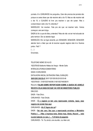 2875




porrada. Aí o CARLINHOS me perguntou, Cara não precisa dar porrada não
porque os caras disse que vão resolver até o dia 10. Mas se não resolver até
o dia 10, o CLAUDIO tá livre pra resolver o que ele quiser. Mas o
compromisso é até o dia 10, entendeu?
MARCELÃO: Vai resolver. Fala pra ele que vai resolver tudo. Vamos
começar o ano sem briga.
DADÁ:AJ foi o que ele falou, entendeu? Mas ele não vai ser mal educado de
jeito nenhum. Ele vai atender legal.
MARCELÃO; Ele vai ligar amanhã, pro SENADOR, SENADOR, SENADOR
atender bem e falar que ele tá resolver aquele negócio dele lá e ficamos
juntos. Falô ?
( ... )
Encerrada.




TELEFONE NOME DO ALVO
1623370420 Idalberto Matias de Araujo - Monte Carla
INTERLOCUTORES/COMENTÁRIO
DADA X CARLINHOS
DATAJHORA INICIAL DATNHORA FINAL DURAÇÃO
30/01/2012 08:55:41 30/011201208:56:29 00:00:48
1623370420 - 316010027445095 316010027445095 R
Resumo: FALAM SOBRE REPORTAGEM SOBRE A QUEDA DE AGNELO
REVISTA VEJA DADA DIZ QUE VAI VER NO MINISTERIO PUBLICO.
DIÁLOGO
DADÁ - Fala Chico.
CARLINHOS - Fala Chicão.
DADÁ - Ó o negócio já tem uma repercussão violenta, rapaz, esse
negócio da revista Veja aqui.
CARLINHOS - Ah é? Agora ele cai?
DADÁ - Sei não cara. Seu que a repercussão envolveu o Ministério
Público ( ... ) Mas a impressa toda, Globo hoje, Globo, Record ... todo
mundo batendo no cara, ( ... ?).O bicho tá pegando.
CARLINHOS - Tá. Tou tendo uma reunião, vou falar ocê.
 