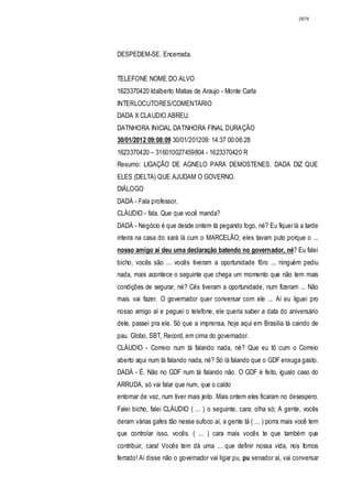 2876




DESPEDEM-SE. Encerrada.


TELEFONE NOME DO ALVO
1623370420 Idalberto Matias de Araujo - Monte Carla
INTERLOCUTORES/COMENTÁRIO
DADA X CLAUDIO ABREU.
DATNHORA INICIAL DATNHORA FINAL DURAÇÃO
30/01/2012 09:08:09 30/01/201209: 14:37 00:06:28
1623370420 – 316010027459804 - 1623370420 R
Resumo: LIGAÇÃO DE AGNELO PARA DEMOSTENES. DADA DIZ QUE
ELES (DELTA) QUE AJUDAM O GOVERNO.
DIÁLOGO
DADÁ - Fala professor.
CLÁUDIO - fala. Que que você manda?
DADÁ - Negócio é que desde ontem tá pegando fogo, né? Eu fiquei lá a tarde
inteira na casa do xará lá cum o MARCELÃO; eles tavam puto porque o ...
nosso amigo aí deu uma declaração batendo no governador, né? Eu falei
bicho, vocês são ... vocês tiveram a oportunidade fôro ... ninguém pediu
nada, mais acontece o seguinte que chega um momento que não tem mais
condições de segurar, né? Cês tiveram a oportunidade, num fizeram ... Não
mais vai fazer. O governador quer conversar com ele ... Aí eu liguei pro
nosso amigo aí e peguei o telefone, ele queria saber a data do aniversário
dele, passei pra ele. Só que a imprensa, hoje aqui em Brasilia tá caindo de
pau. Globo, SBT, Record, em cima do governador.
CLÁUDIO - Correio num tá falando nada, né? Que eu tô cum o Correio
aberto aqui num tá falando nada, né? Só lá falando que o GDF enxuga gasto.
DADÁ - É. Não no GDF num tá falando não. O GDF é feito, igualo caso do
ARRUDA, só vai falar que num, que o caldo
entornar de vez, num tiver mais jeito. Mais ontem eles ficaram no desespero.
Falei bicho, falei CLÁUDIO ( ... ) o seguinte, cara; olha só; A gente, vocês
deram várias gafes tão nesse sufoco aí, a gente tá ( ... ) porra mais você tem
que controlar isso, vocês. ( ... ) cara mais vocês te que também que
contribuir, cara! Vocês tem dá uma ... que definir nossa vida, nos fomos
ferrado! Aí disse não o governador vai ligar pu, pu senador aí, vai conversar
 