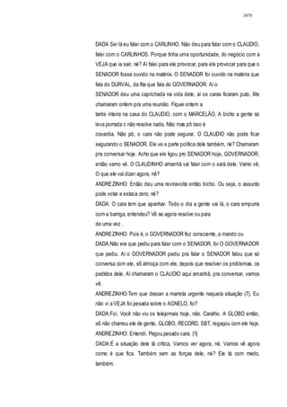 2879




DADA Sei lá eu falei com o CARLINHO. Não deu para falar com o CLAUDIO,
falei com o CARLINHOS. Porque tinha uma oportunidade, do negócio com a
VEJA que ia sair, né? Aí falei para ele provocar, para ele provocar para que o
SENADOR fosse ouvido na matéria. O SENADOR foi ouvido na matéria que
fala do DURVAL, da fita que fala do GOVERNADOR. Aí o
SENADOR deu uma caprichada na vida dele, aí os caras ficaram puto, Me
chamaram ontem pra uma reunião. Fiquei ontem a
tarde inteira na casa do CLAUDIO, com o MARCELÃO, A bicho a gente só
leva porrada c não resolve nada. Não mas pô isso é
covardia. Não pô, o cara não pode segurar. O CLAUDIO não pode ficar
segurando o SENADOR. Ele ve a parte política dele também, né? Chamaram
pra conversar hoje. Acho que ele ligou pro SENADOR hoje, GOVERNADOR,
então vamo vê. O CLAUDINHO amanhã vai falar com o xará dele. Vamo vê,
O que ele vai dizer agora, nê?
ANDREZINHO: Entâo deu uma reviravolta então bicho. Ou seja, o assunto
pode votar a estaca zero, né?
DADA: O cara tem que apanhar. Todo o dia a gente vai lá, o cara empurra
com a barriga, entendeu? Vê se agora resolve ou para
de uma vez .
ANDREZINHO: Pois é, o GOVERNADOR fez consciente, a mando ou
DADA:Não eie que pediu para falar com o SENADOR, foi O GOVERNADOR
que pediu. Aí o GOVERNADOR pediu pra falar o SENADOR falou que só
conversa com ele, s6 almoça com ele, depois que resolver os problemas, os
pedidos dele. Aí chamaram o CLAUDIO aqui amanhã, pra conversar, vamos
vê.
ANDREZINHO:Tem que descer a marreta urgente naquela situação (7). Eu
não vi a VEJA foi pesada sobre o AGNELO, foi?
DADA:Foi, Você não viu os telejornais hoje, não. Caralho. A GLOBO então,
s6 não chamou ele de gente, GLOBO, RECORD, SBT, regaçou com ele hoje.
ANDREZINHO: Entendi. Pegou pesado cara. ('I)
OADA:É a situação dele tá crítica, Vamos ver agora, né. Vamos vê agora
como é que fica. Também sem as forças dele, né? Ele tá com medo,
também.
 