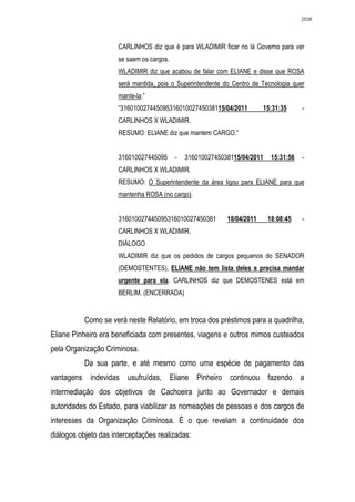 2538




                      CARLINHOS diz que é para WLADIMIR ficar no lá Governo para ver
                      se saem os cargos.
                      WLADIMIR diz que acabou de falar com ELIANE e disse que ROSA
                      será mantida, pois o Superintendente do Centro de Tecnologia quer
                      mante-la.”
                      “31601002744509531601002745038115/04/2011          15:31:35      -
                      CARLINHOS X WLADIMIR.
                      RESUMO: ELIANE diz que mantem CARGO.”


                      316010027445095      -   31601002745038115/04/2011    15:31:56   -
                      CARLINHOS X WLADIMIR.
                      RESUMO: O Superintendente da área ligou para ELIANE para que
                      mantenha ROSA (no cargo).


                      316010027445095316010027450381        18/04/2011     18:08:45    -
                      CARLINHOS X WLADIMIR.
                      DIÁLOGO
                      WLADIMIR diz que os pedidos de cargos pequenos do SENADOR
                      (DEMOSTENTES), ELIANE não tem lista deles e precisa mandar
                      urgente para ela. CARLINHOS diz que DEMOSTENES está em
                      BERLIM. (ENCERRADA)


           Como se verá neste Relatório, em troca dos préstimos para a quadrilha,
Eliane Pinheiro era beneficiada com presentes, viagens e outros mimos custeados
pela Organização Criminosa.
           Da sua parte, e até mesmo como uma espécie de pagamento das
vantagens indevidas usufruídas, Eliane Pinheiro continuou fazendo a
intermediação dos objetivos de Cachoeira junto ao Governador e demais
autoridades do Estado, para viabilizar as nomeações de pessoas e dos cargos de
interesses da Organização Criminosa. É o que revelam a continuidade dos
diálogos objeto das interceptações realizadas:
 
