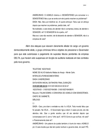 2880




                     ANDREZINHO: O AGNELO chamou o DESMÓSTENES pra conversar e o
                     DEMOSTENES falou que se senta com ele quando resolver os problemas?
                     DADA: Não, falou por telefone só, Aí queria almoçar. Falou que só almoça
                     depois que resolver os problemas, pedido dele, né?
                     Na realidade, o cara deixou de atender não é a empresa, deixou de atender o
                     SENADOR, né? O SENADOR foi lá e pediu, né?
                     Mas se o cara não resolver, ele tá deixando de atender o SENADOR, não é a
                     empresa nê cara?


             Além dos ataques que visavam claramente afastar do cargo um governo
democraticamente eleito, o grupo criminoso tinha o objetivo de pressionar o Governador
para que este autorizasse o pagamento de supostas faturas pendentes da empresa
DELTA, que haviam sido suspensas em função da auditoria realizada em tais contratos
pelo novo governo.

                     TELEFONE 1623370420
                     NOME DO ALVO Idalberto Matias de Araujo - Monte Carlo
                     INTERLOCUTORESICOMENTÁRIO
                     DADA X ANDREZINHO
                     DATA/HORA INICIAL DATNHORA FINAL DURAÇÃO
                     31/01/201209:26:53 31/01/201209:29:40 00:02:47
                     1623370420 – 316010027454588 - 316010027454588 R
                     Resumo: FALAM SOBRE A CONVERSA DE AGNELO COM DEMOSTENES.
                     CHEFE DE GABINETE,
                     DIÃLOGO
                     (.)
                     DADÁ - Cara, pra dizer a verdade eu não lí a VEJA. Todo mundo falou que
                     foi pesado. Na VEJA. .. O Governador ligou ontem 2 vazes pra ele, ele não
                     atendeu não. Que a gente acertou que s6 aia atender depois que
                     conversasse com 0, com o "olho azul", nê?(?) Como é que vai ficar, nê cara?
                     o Posicionamento dele né?
                     ANDRÉZINHO - Um palavra de quiabo também, é burro de mais o AGNELO
                     pô. O cara mostra que não tem poder nenhum o governo dele, né cara? PÔ,
 