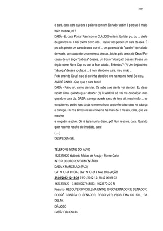 2881




o cara, cara, cara quebra a palavra com um Senador assim é porque é muito
fraco mesmo, né?
DADÁ - É, cara! Porra! Falei com o CLÁUDIO ontem. Eu falei pu, pu ... chefe
de gabinete lá. Falei "porra bicho cês ... rapaz cês perder um cara desses. É
pra cês perder um cara desses que é ... um potencial do "caralho" ser aliado
de vocês, por causa de uma merreca dessas, bicho, pelo amos de Deus! Por
causa de um troço "babaca" desses, um troço "xibungat ! desses! Fosse um
órgão como Nova Cap eu até ia ficar calado. Entendeu? (?) Um órgãozinho
"xibunga" desses vocês, é ... é num atender o cara, meu irmão ..
Pelo amor de Deus! Isso aí eu tinha atendido era na mesma hora! Se é eu.
ANDRÉZINHO - Que que o cara falou?
DADÁ - Falou ah, vamo atender. Ce sebe que atente vai atender. Eu disse
rapaz! Cara, quando quer atender (?) CLÁUDIO cê vai me desculpar, mas
quando o cara diz: DADA, carrega aquele saco de lerra ali, meu irmão ... se
eu quiser eu ponho nas costa na merma hora co ponho outro saco na cabeça
e carrego. Pô nós tamos nessa conversa há mais de 2 meses, cara, que vai
resolver
e ninguém resolve. Cê é testemunha disso, pô! Num resolve, cara. Quando
quer resolver resolve de imediato, cara!
( ... )
DESPEDEM-SE.


TELEFONE NOME DO ALVO
1623370420 Idalberto Matias de Araujo - Monte Carla
INTERLOCUTORES/COMENTÁRIO
DADA X MARCELÃO (PLX)
DATNHORA INICIAL DATNHORA FINAL DURAÇÃO
31/01/2012 12:14:39 31/01/2012 12: 18:42 00:04:03
1623370420 – 316010027448033 - 1623370420 R
Resumo: RESOLVER PROBLEMA ENTRE O GOVERNADOR E SENADOR.
DOSSIÊ CONTRA O SENADOR. RESOLVER PROBLEMA DO SLU, DA
DELTA.
DlÃLOGO
DADÃ: Fala Chieão.
 