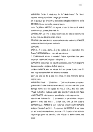 2882




MARCELÃO: Chicão, lô saindo aqui do, do "cabelo branco". Ele I'alou o
seguinte: assim que o CLÁUDIO chegar, pra trazer ele
pra cá que quer que o CLÁUSIO resolva essa situação em definitivo com o
SENADOR. Ou, ou, ou resolva, ou vai ser guerra,
bicho. Ele já falou: MARCELO é o seguinte, ó: cara tá vindo pracá, antão é
bom ele vin aqui, que ele já vai direto no
GOVERNADOR, vai botar os dois pra conversar. Ou resolve esse situação
aí, meu irmão, ou nós vamo por pra cima do
SENADOR. Que eles tão com uma porrada de coisa encima do SENADOR
também, véi. Um dosiê pesado encima do
SENADOR.
DADÁ: ( ... ?) os cara ... bicho ... É, é, tá o negócio. É, é, é ingenuidade dele.
Tendeu? O SENADOR tem ... mais sete ano pá puxar.
O GOVERNADOR, só tem 3, entendeu? Então é ingenuidade dele querer
brigar com o SENADOR. Negócio é o seguinte: O
SENADOR tá puto porque é o seguinte: passa esse, esse "couro de pica" e
diz assim: resolve o problema da SLU, resolre o
problema da DELTA; eles nun resolve, é só isso que ele tá puto, cara!. Só
isso. Troço facil de resolver, um, um diretor "bunda de
pano", os cara nuo tira o cara, meu irmão. S6 isso. Problema fácil de
rasolver, cara.
MARCELÃO: Pois é ( ... ?) Falei isso ( ... ?)n05 nun é contra a proposta do
governo não. Cê sabe como é que as coisa aqui funciona. Aí ele falou: porra,
domingo mermo teve um negocio do PAULO TADEU, tava tudo certo,
PAULO TADEU foi e mudou o quadro todo. Entendeu? Então é difícil. Agora
o GOVERNADOR vai chegar aqui agora à tarde, e cu já quero resolver
isso com ele. Entendeu? ( ... ?), por exemplo, o que acontece. Porque o
governo é lento, cara. Mais ( ... ?) com você, cara! Cê pode avisar o
SENADOR que o AGNELO tá com vocês "até o talo") bicho! O CLÁUDIO
também. Entendeu? AgoTi.l (. .. '!) o que num dá, MARCELO, é ficar nisso,
pô. Nós estamos resolvendo tudo, tudo que a DELTA pediu vai ser resolvido.
Peça um pouquinho de paciência, cara! Porque é o trâmile normal. Das
coisa!
 