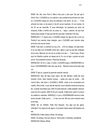 2883




DADÁ: Sei não, cara. Pois é. Mais é isso que o cara quer. Sá que que é
Chico? Se o, CLÁUDIO eu vou resolver o seu problema dia primeiro de maio,
aí o CLÁUDIO chega pro dono da empresa e diz assim: só vai ( ... '?) dia
primeiro de maio, aí diz assim ó: dia 20 vai ser resolvido. Aí nun resolve. Aí
dia 30 vai ser resolvido. E essa informação vai passando pro dono da
empresa. Então é melhor dar um prazo la ... largo c resolver, do que ficar
dando prazo picado. É isso que ele tem que dizer. Entendeu? Só isso.
MARCELÃO: (".1) assim que o CLÁUDIO chegar me liga pra ele vir pra cá,
Tendeu? pra resolver esse situação, que o CLÁUDIO quer resolver esse
porra de uma vez por todas.
DADÁ: Tudo bem, cu também eu sou a fa ... a fim do diálogo, cê sabe disso.
E eu vou falar com CLÁUDIO sobre isso. Agora o que os cara tão chateado
s6 por isso. Mais ele vai vim pra cá, já falei com ele ( ... ?) ele lá aqui. Posou
aqui em Brasília a gente vai rasgar pra lá. Eu vou te ligar, a gente vai junlo
pra lá. Tem problema nenhum. Pode ficar tranquilo.
MARCELÃO: Se for o caso, à noite o CLÁUDIO pega o DEMÓSTENES aí,
leva o GOVERNADOR onde tiver que levar... Resolver essa porra tudo hoje
véi .
DADÁ: É isso aí, a gente tá querendo resolver mesmo.
MARCELÃO: Que ele ligou duas vezes, ele não atendeu, então ele quer
resolver, bicho. Quer resolver porque ... gosta pra carai de vocês ... Ele
mermo falou: não bicho, o CLÁUDIO o DADÁ, vocês aí me conquistaro pra
caralho. Meu irmão, o que cês tão fazendo aí pro Brasília nenhuma empresa
fez. A gente reconhece que a DELTA anda fazendo, então bastante valorizar
quem tá com a gente. ADELTA tá com a gente. Então porra, pedir (1) poquin
de padência, entendeu, MARCELO, é que o GOVERNADOR demora muito
tomar decisão. Então porra ( ... ?) isso com ele. Má nos vamo resolver essa
porra hoje.
DADÁ; Ok, ok. Perfeito. Pode ficar tranquilo. Vou ligar pra ele agora,
entendeu? Vou ligar pra ele agora. E já passar todas essas informações pra
ele.
MARCELÃO: Então beleza, filhote. Um abraço.
DADÁ: Um abraço, fica com Deus aí. Tarno junto e misturado, presidente.
MARCELÃO: Beleza, filhote.
 