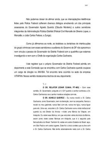 2887




              Não podemos deixar de afirmar ainda, que as interceptações telefônicas
feitas pela Polícia Federal colheram diversos diálogos envolvendo um dos principais
assessores do Governador Agnelo Queiróz (Cláudio Monteiro) e outros servidores
integrantes da Administração Pública Distrital (Policial Civil Marcello de Oliveira Lopes, o
Marcelão, e João Carlos Feitosa, o Zunga).


              Como já afirmamos ao norte, as tratativas ou tentativas de interlocuções
do grupo criminoso com esses servidores e auxiliares do Governo do DF não aproxima e
nem vincula a pessoa do Governador do Distrito Federal com a quadrilha que estamos
investigando e nem com o Chefe da organização Carlos Cachoeira.


              Vale registrar que o próprio Governador do Distrito Federal admitiu em
depoimento a esta Comissão que se encontrou com Carlos Cachoeira quando ocupava
um cargo de direção na ANVISA. Tal encontro teria ocorrido na sede da empresa
VITAPAN. Nesse sentido destacamos trechos de seu depoimento:


                                   “(...)
                                   O SR. RELATOR (ODAIR CUNHA. PT–MG) – Com esse
                      sentido, Sr. Governador, pergunto a V. Exª quando o senhor conheceu o Sr.
                      Carlos Cachoeira e se o senhor manteve relações com ele.
                                   O SR. AGNELO QUEIROZ – Eu nunca recebi o Sr. Carlos
                      Cachoeira, como Governador, nem na transição, nem na campanha. Nunca o
                      recebi no meu gabinete, nunca falei com ele, nunca me ligou, nunca liguei
                      para ele. Uma vez, encontrei o Sr. Carlos Cachoeira numa visita institucional
                      quando eu era Diretor da Anvisa —visitei uma fábrica da Vitapan, em
                      Anápolis. Eu visitei essa fábrica, em que encontrei vários técnicos da fábrica,
                      assim como visitei outras fábricas em Anápolis, que é o segundo polo
                      farmacêutico do Brasil. Também fiz visitas em outros Estados do Brasil: aqui,
                      em São Paulo e em outros lugares. Esse foi o único contato que eu tive com
                      o Sr. Carlos Cachoeira. Não tenho absolutamente nada com o Sr. Carlos
 