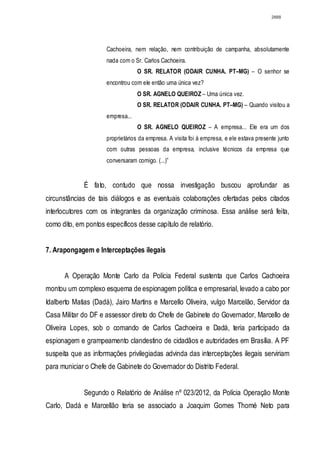 2888




                      Cachoeira, nem relação, nem contribuição de campanha, absolutamente
                      nada com o Sr. Carlos Cachoeira.
                                   O SR. RELATOR (ODAIR CUNHA. PT–MG) – O senhor se
                      encontrou com ele então uma única vez?
                                   O SR. AGNELO QUEIROZ – Uma única vez.
                                   O SR. RELATOR (ODAIR CUNHA. PT–MG) – Quando visitou a
                      empresa...
                                   O SR. AGNELO QUEIROZ – A empresa... Ele era um dos
                      proprietários da empresa. A visita foi à empresa, e ele estava presente junto
                      com outras pessoas da empresa, inclusive técnicos da empresa que
                      conversaram comigo. (...)”


             É fato, contudo que nossa investigação buscou aprofundar as
circunstâncias de tais diálogos e as eventuais colaborações ofertadas pelos citados
interlocutores com os integrantes da organização criminosa. Essa análise será feita,
como dito, em pontos específicos desse capítulo de relatório.


7. Arapongagem e Interceptações ilegais


      A Operação Monte Carlo da Polícia Federal sustenta que Carlos Cachoeira
montou um complexo esquema de espionagem política e empresarial, levado a cabo por
Idalberto Matias (Dadá), Jairo Martins e Marcello Oliveira, vulgo Marcelão, Servidor da
Casa Militar do DF e assessor direto do Chefe de Gabinete do Governador, Marcello de
Oliveira Lopes, sob o comando de Carlos Cachoeira e Dadá, teria participado da
espionagem e grampeamento clandestino de cidadãos e autoridades em Brasília. A PF
suspeita que as informações privilegiadas advinda das interceptações ilegais serviriam
para municiar o Chefe de Gabinete do Governador do Distrito Federal.


             Segundo o Relatório de Análise nº 023/2012, da Polícia Operação Monte
Carlo, Dadá e Marcellão teria se associado a Joaquim Gomes Thomé Neto para
 