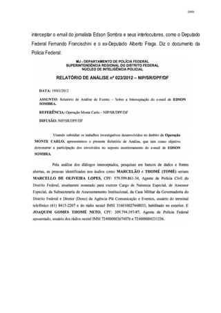 2889




interceptar o email do jornalista Edson Sombra e seus interlocutores, como o Deputado
Federal Fernando Francischini e o ex-Deputado Alberto Fraga. Diz o documento da
Polícia Federal:
 
