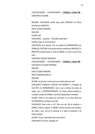 2539




316010027445095 – 316010027448815 - 17/05/2011 3:55:40 PM -
CARLINHOS X ELIANE.


RESUMO: CARLINHOS solicita algo sobre RONALDO da Polícia
Científica de ANÁPOLIS.
EGPX: ELIANE PINHEIRO
DIÁLOGO
ELIANE: alô?
CARLINHOS: ...inaudível... Oi ELIANE, pode falar?
ELIANE: posso. E aí ta tudo bem?
CARLINHOS: bom demais. Tem um pedido do FERNANDINHO pro
RONALDO CAETANO lá da polícia técnica científica de ANAPOLIS. A
IRMÃ RITA também pediu, ta mão do DANIEL lá. Como é que ta isso
hein?
CONTINUA LIGAÇÃO SEGUINTE
316010027445095 – 316010027448815 - 17/05/2011 3:56:26 PM -
CARLINHOS X ELIANE PINHEIRO.
RESUMO
EGPX: ELIANE PINHEIRO
MCPX: MARCONI PIRILLO
DIÁLOGO
ELIANE: diz pra mim o nome que eu vou atrás olhar pra você.
CARLINHOS: RONALDO CAETANO DE MORAES, é indicação da
irmã RITA, do FERNANDINHO, mas é que a diretora de polícia da
região que é SUPERINTENDENTE da polícia técnico-científica é
cunhada, comadre do DANIEL e até está obstaculando, entendeu?
ELIANE: Então eu vou passar por cima dele, eu vou levar direto pro
GOVERNADOR, daí depois eu te falo
CARLINHOS: Esse nome aí tá? Fala com ele. Ele já autorizou o
DANIEL a fazer o negócio. O DANIEL chamou ela para uma reunião e
ela meteu o pau. Ela já foi colocada lá e ainda tá indicando a do
interior também.
ELIANE: Tá bom, pode deixar que eu te retorno.
CARLINHOS: Por favor, obrigado viu?
 