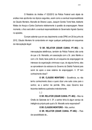 2891




               O Relatório de Análise nº 023/2012 da Polícia Federal será objeto de
análise mais aprofunda nos tópicos seguintes, assim como a eventual responsabilidade
de Claudio Monteiro, Marcello de Oliveira Lopes, Joaquim Gomés Tomé Neto, Idalberto
Matias de Araujo e Carlos Cachoeira relativamente à questão da arapongagem. Nesse
momento, o foco será aferir a eventual responsabilidade do Governador Agnelo Queiroz
no episódio.
               Cumpre salientar que em seu depoimento a esta CPMI, em 28 de junho de
2012, Cláudio Monteiro foi contundente em negar qualquer participação em esquemas
de interceptação ilegal:
                                 “O SR. RELATOR (ODAIR CUNHA. PT–MG) – As
                      interceptações telefônicas, também da Polícia Federal, dão conta
                      de que o Sr. Marcelão, em associação com o Sr. Jairo Martins e
                      com o Sr. Dadá, fazia parte de um esquema de arapongagem de
                      interesse da organização criminosa e que, de alguma forma, eles
                      se aproveitaram da estrutura do Governo do Distrito Federal para
                      servir de apoio a esse sistema de arapongagem. V. Sª tem
                      conhecimento disso?
                                 O SR. CLÁUDIO MONTEIRO – Excelência, eu não
                      tenho conhecimento disso e quero dizer uma outra coisa para o
                      senhor, se o senhor me permite. Olha, esse Governo teve
                      trezentos telefones quebrados indevidamente.
                                 (...)
                                 O SR. RELATOR (ODAIR CUNHA. PT–MG) – Mas na
                      Chefia de Gabinete de V. Sª, o senhor tinha lá algum serviço de
                      inteligência próprio pelo qual o Sr. Marcello seria responsável?
                                 O SR. CLÁUDIO MONTEIRO – Não, senhor.
                                 O SR. RELATOR (ODAIR CUNHA. PT–MG) – Para
                      dar possibilidade de...
 