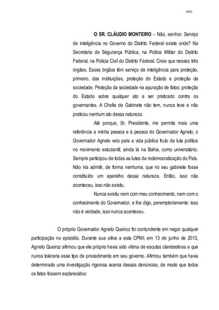 2892




                                O SR. CLÁUDIO MONTEIRO – Não, senhor. Serviço
                     de inteligência no Governo do Distrito Federal existe onde? Na
                     Secretaria de Segurança Pública, na Polícia Militar do Distrito
                     Federal, na Polícia Civil do Distrito Federal. Creio que nesses três
                     órgãos. Esses órgãos têm serviço de inteligência para proteção,
                     primeiro, das instituições, proteção do Estado e proteção da
                     sociedade. Proteção da sociedade na apuração de fatos; proteção
                     do Estado sobre qualquer ato a ser praticado contra os
                     governantes. A Chefia de Gabinete não tem, nunca teve e não
                     praticou nenhum ato dessa natureza.
                                Até porque, Sr. Presidente, me permita mais uma
                     referência a minha pessoa e à pessoa do Governador Agnelo, o
                     Governador Agnelo veio para a vida pública fruto da luta política
                     no movimento estudantil, ainda lá na Bahia, como universitário.
                     Sempre participou de todas as lutas da redemocratização do País.
                     Não iria admitir, de forma nenhuma, que no seu gabinete fosse
                     constituído um aparelho dessa natureza. Então, isso não
                     aconteceu, isso não existiu.
                                Nunca existiu nem com meu conhecimento, nem com o
                     conhecimento do Governador, e lhe digo, peremptoriamente: isso
                     não é verdade, isso nunca aconteceu.


             O próprio Governador Agnelo Queiroz foi contundente em negar qualquer
participação no episódio. Durante sua oitiva a esta CPMI, em 13 de junho de 2013,
Agnelo Queiroz afirmou que ele próprio havia sido vítima de escutas clandestinas e que
nunca toleraria esse tipo de procedimento em seu governo. Afirmou também que havia
determinado uma investigação rigorosa acerca dessas denúncias, de modo que todos
os fatos fossem esclarecidos:
 