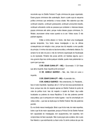 2894




recorrente aqui no Distrito Federal. É ação criminosa de grupo organizado.
Esses grupos criminosos dão sustentação, fazem a parte suja do esquema
político criminoso que arrebentou a nossa cidade. Nós sabemos que eles
continuam atuando, continuam grampeando, continuam produzindo dossiês,
continuam articulando contra as pessoas que contrariam o interesse desses
grupos criminosos até ceder, porque muitos desses grupos criminosos, Sr.
Relator, anunciaram várias vezes quando eu ia cair. Várias vezes. E não
pediram segredo.
             Então a minha atitude é ir fundo, não fazer uma investigação
apenas temporária. Vou fundo nessa investigação e vou às últimas
consequências com relação a isso, porque isso diz respeito a uma questão
de princípio. A minha vida toda na luta democrática, enfrentando ditadura. Eu
sempre fui do lado do povo e não de nenhuma organização de fiscalização
ou de repressão. Portanto não posso admitir, em hipótese alguma, que o
meu governo faça isso contra qualquer cidadão, quanto mais parlamentar ou
quem quer que seja.
             O SR. ODAIR CUNHA (PT – MG) – Governador, V. Exª disse
que abriu inquérito. Esse inquérito já foi concluso?
             O SR. AGNELO QUEIROZ – Não, não. Está em curso o
inquérito.
             O SR. ODAIR CUNHA (PT – MG) – A previsão é de...
             O SR. AGNELO QUEIROZ – Nós entendemos, Sr. Presidente...
Isso é muito importante. Agradeço até a V. Exª por dar essa oportunidade de
tocar, porque isso não diz respeito apenas ao Distrito Federal do ponto de
vista da política local. Isso diz respeito à capital do Brasil. Aqui estão
localizados os poderes da nossa República. E nós não podemos permitir
essa prática, que é corriqueira em muitos lugares – isso foi uma tradição em
várias cortes –, que isso se repita aqui no Distrito Federal. Nós não podemos
permitir.
Eu vou fundo nessa investigação. Botei o que há de mais, de maior expertise,
botei o que há de maior capacidade, porque a Polícia Civil do Distrito Federal
tem capacidade de investigação, tem equipamentos, tem expertise, tem
compromisso de fazer apuração. Não é para jogar para a plateia, não é para
ficar falando o que está fazendo ou fazer onda. Eu tenho certeza de que nós
 
