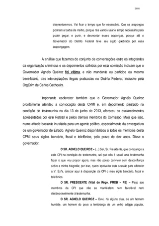 2895




                     desmontaremos. Vai ficar o tempo que for necessário. Que os arapongas
                     ponham a barba de molho, porque nós vamos usar o tempo necessário para
                     poder pegar, e punir, e desmontar esses arapongas, porque até o
                     Governador do Distrito Federal teve seu sigilo quebrado por essa
                     arapongagem.


              A análise que fazemos do conjunto de conversações entre os integrantes
da organização criminosa e os depoimentos colhidos por esta comissão indicam que o
Governador Agnelo Queiroz foi vítima, e não mandante ou partícipe ou mesmo
beneficiário, das interceptações ilegais praticadas no Distrito Federal, inclusive pela
OrgCrim de Carlos Cachoeira.


              Importante esclarecer também que o Governador Agnelo Queiroz
prontamente atendeu a convocação desta CPMI e, em depoimento prestado na
condição de testemunha no dia 13 de junho de 2013, ofereceu os esclarecimentos
apresentados por este Relator e pelos demais membros da Comissão. Mais que isso,
numa atitude bastante inusitada para um agente político, especialmente da envergadura
de um governador de Estado, Agnelo Queiroz disponibilizou a todos os membros desta
CPMI seus sigilos bancário, fiscal e telefônico, pelo prazo de dez anos. Disse o
governador:
                            O SR. AGNELO QUEIROZ – (...) Sei, Sr. Presidente, que compareço a
                    esta CPI na condição de testemunha, sei que não é usual uma testemunha
                    fazer o que vou propor agora, mas não posso conviver com desconfiança
                    sobre a minha biografia; por isso, quero aproveitar esta ocasião para oferecer
                    a V. Exªs, colocar aqui à disposição da CPI o meu sigilo bancário, fiscal e
                    telefônico.
                            O SR. PRESIDENTE (Vital do Rêgo. PMDB – PB) – Peço aos
                    membros da CPI que           não se manifestem         nem favorável nem
                    desfavoravelmente à testemunha.
                            O SR. AGNELO QUEIROZ – Ouvi, há alguns dias, de um homem
                    humilde, um homem do povo a lembrança de um velho adágio popular,
 