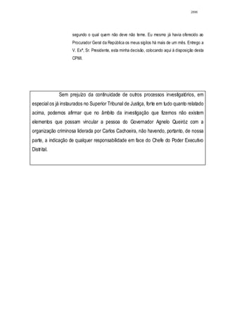 2896




                    segundo o qual quem não deve não teme. Eu mesmo já havia oferecido ao
                    Procurador Geral da República os meus sigilos há mais de um mês. Entrego a
                    V. Exª, Sr. Presidente, esta minha decisão, colocando aqui à disposição desta
                    CPMI.




             Sem prejuízo da continuidade de outros processos investigatórios, em
especial os já instaurados no Superior Tribunal de Justiça, forte em tudo quanto relatado
acima, podemos afirmar que no âmbito da investigação que fizemos não existem
elementos que possam vincular a pessoa do Governador Agnelo Queiróz com a
organização criminosa liderada por Carlos Cachoeira, não havendo, portanto, de nossa
parte, a indicação de qualquer responsabilidade em face do Chefe do Poder Executivo
Distrital.
 