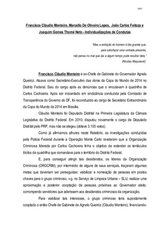 2897




  Francisco Cláudio Monteiro, Marcello De Oliveira Lopes, João Carlos Feitoza e
           Joaquim Gomes Thomé Neto - Individualizações de Condutas


                                                    “Mas a ambição do homem é tão grande que,
                                                           para satisfazer uma vontade presente,
                                     não pensa no mal que daí a algum tempo pode resultar dela.”
                                                                            (Nicolau Maquiavel).


           Francisco Cláudio Monteiro é ex-Chefe de Gabinete do Governador Agnelo
Queiroz. Atuava como Secretário-Executivo das obras da Copa do Mundo de 2014 no
Distrito Federal. Saiu do cargo após as denúncias que o vinculavam à quadrilha de
Carlos Cachoeira. Após ser inocentado em sindicância conduzida pela Comissão de
Transparência do Governo do DF, foi reconduzido ao cargo de Secretário Extraordinário
da Copa do Mundo de 2014 em Brasília.
           Cláudio Monteiro foi Deputado Distrital na Primeira Legislatura da Câmara
Legislativa do Distrito Federal. Em 2010, disputou novamente o cargo de Deputado
Distrital pelo PRP, mas não se elegeu (obteve 3.100 votos).
           Como já afirmamos alhures neste Relatório, as investigações conduzidas
pela Polícia Federal durante a Operação Monte Carlo revelaram que a Organização
Criminosa liderada por Carlos Cachoeira tinha o objetivo de estender os tentáculos
ilícitos da quadrilha que comandava para o território do Distrito Federal.
           E, para conseguir atingir tais desideratos, os líderes da Organização
Criminosa (ORGCRIM), por intermédio de alguns de seus serviçais, traçaram algumas
metas que deveriam ser perseguidas: viabilizar a nomeação de pessoas em postos
chaves para o grupo criminoso, v.g, no Serviço de Limpeza Urbana – SLU; realizar uma
aproximação e posterior cooptação de pessoas próximas ao Governador eleito;
corrompendo servidores que aderissem aos desideratos criminosos da organização.
           Para viabilizar tais interesses, o grupo criminoso teria supostamente
cooptado o então Chefe de Gabinete de Agnelo Queiróz (Cláudio Monteiro), financiando-
 