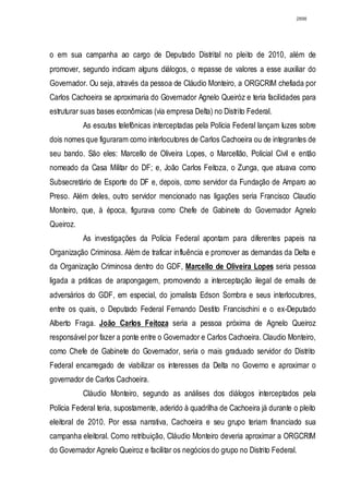 2898




o em sua campanha ao cargo de Deputado Distrital no pleito de 2010, além de
promover, segundo indicam alguns diálogos, o repasse de valores a esse auxiliar do
Governador. Ou seja, através da pessoa de Cláudio Monteiro, a ORGCRIM chefiada por
Carlos Cachoeira se aproximaria do Governador Agnelo Queiróz e teria facilidades para
estruturar suas bases econômicas (via empresa Delta) no Distrito Federal.
           As escutas telefônicas interceptadas pela Polícia Federal lançam luzes sobre
dois nomes que figuraram como interlocutores de Carlos Cachoeira ou de integrantes de
seu bando. São eles: Marcello de Oliveira Lopes, o Marcellão, Policial Civil e então
nomeado da Casa Militar do DF; e, João Carlos Feitoza, o Zunga, que atuava como
Subsecretário de Esporte do DF e, depois, como servidor da Fundação de Amparo ao
Preso. Além deles, outro servidor mencionado nas ligações seria Francisco Claudio
Monteiro, que, à época, figurava como Chefe de Gabinete do Governador Agnelo
Queiroz.
           As investigações da Polícia Federal apontam para diferentes papeis na
Organização Criminosa. Além de traficar influência e promover as demandas da Delta e
da Organização Criminosa dentro do GDF, Marcello de Oliveira Lopes seria pessoa
ligada a práticas de arapongagem, promovendo a interceptação ilegal de emails de
adversários do GDF, em especial, do jornalista Edson Sombra e seus interlocutores,
entre os quais, o Deputado Federal Fernando Destito Francischini e o ex-Deputado
Alberto Fraga. João Carlos Feitoza seria a pessoa próxima de Agnelo Queiroz
responsável por fazer a ponte entre o Governador e Carlos Cachoeira. Claudio Monteiro,
como Chefe de Gabinete do Governador, seria o mais graduado servidor do Distrito
Federal encarregado de viabilizar os interesses da Delta no Governo e aproximar o
governador de Carlos Cachoeira.
           Cláudio Monteiro, segundo as análises dos diálogos interceptados pela
Polícia Federal teria, supostamente, aderido à quadrilha de Cachoeira já durante o pleito
eleitoral de 2010. Por essa narrativa, Cachoeira e seu grupo teriam financiado sua
campanha eleitoral. Como retribuição, Cláudio Monteiro deveria aproximar a ORGCRIM
do Governador Agnelo Queiroz e facilitar os negócios do grupo no Distrito Federal.
 
