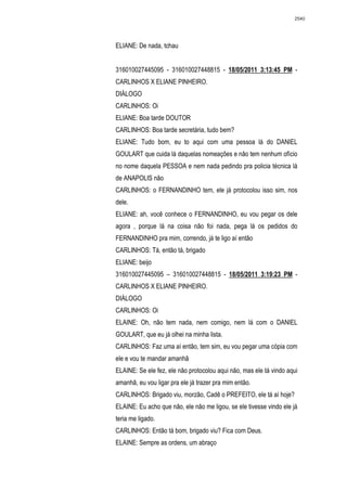 2540




ELIANE: De nada, tchau


316010027445095 - 316010027448815 - 18/05/2011 3:13:45 PM -
CARLINHOS X ELIANE PINHEIRO.
DIÁLOGO
CARLINHOS: Oi
ELIANE: Boa tarde DOUTOR
CARLINHOS: Boa tarde secretária, tudo bem?
ELIANE: Tudo bom, eu to aqui com uma pessoa lá do DANIEL
GOULART que cuida lá daquelas nomeações e não tem nenhum ofício
no nome daquela PESSOA e nem nada pedindo pra policia técnica lá
de ANAPOLIS não
CARLINHOS: o FERNANDINHO tem, ele já protocolou isso sim, nos
dele.
ELIANE: ah, você conhece o FERNANDINHO, eu vou pegar os dele
agora , porque lá na coisa não foi nada, pega lá os pedidos do
FERNANDINHO pra mim, correndo, já te ligo aí então
CARLINHOS: Tá, então tá, brigado
ELIANE: beijo
316010027445095 – 316010027448815 - 18/05/2011 3:19:23 PM -
CARLINHOS X ELIANE PINHEIRO.
DIÁLOGO
CARLINHOS: Oi
ELAINE: Oh, não tem nada, nem comigo, nem lá com o DANIEL
GOULART, que eu já olhei na minha lista.
CARLINHOS: Faz uma aí então, tem sim, eu vou pegar uma cópia com
ele e vou te mandar amanhã
ELAINE: Se ele fez, ele não protocolou aqui não, mas ele tá vindo aqui
amanhã, eu vou ligar pra ele já trazer pra mim então.
CARLINHOS: Brigado viu, morzão, Cadê o PREFEITO, ele tá aí hoje?
ELAINE: Eu acho que não, ele não me ligou, se ele tivesse vindo ele já
teria me ligado.
CARLINHOS: Então tá bom, brigado viu? Fica com Deus.
ELAINE: Sempre as ordens, um abraço
 