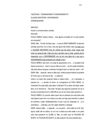 2909




1623370420 - 724009040009810 724009040009810 R
CLAUDIO MONTEIRO. GOVERNADOR.
CORREGEDORIA


DIÁLOGO
Iniciam a conversa sobre carretas.
00min20s
PAULO ABREU: beleza, beleza .. mas alguma novidade aí? ou tudo parado
por enquanto?
DADA: Não,. Tá tudo fechado aqui .. o cara do MEIO AMBlENTE tá fazendo
pressão para ficar com a SLU, mas até agora não definiu nada. Eu falei com
o CLAUDIO MONTEIRO hoje de manhâ que ele pediu umas vagas para
botar um pessoal dele. Falei com ele e ele falou que à noite, quando ele for
despachar com o GOVERNADOR, ele vai ter uma idéia de o que que o
GOVERNADOR está pensando em relação à SLU
PAULO ABREU: tudo bem, vou estar te aguardando aí na ... o resultado final
dessa conversa aí... mas é o que eu falei pra você ... se tem quatro diretorias,
não pode deixar escapulir. entendeu? escapulir tudo na mão dos cara<>, né?
DADA: Não .. tranquilo. deixa eu falar aqui, lembra aquela história da portaria
lá? Acho que vc não tava lá não ... a viatura foi
entrar e os caras não quiseram deixar a viatura entrar .. , ai o camarada., o
pessoal da ... o servidor lá foram na corregedoria da PAPA MOCE, aí,
chamaram lá a guarnição para depor, entendeu? E os caras vão depor sexta-
feira, aí os meninos lá .. "dos Anjo" me ligou aqui agora tá querendo ver se vc
dá wna conversada lá com o MAJOR lá, pra ver se morria esse assunto aí...
PAULO ABREU: Eu preciso saber quem são os policiais pra você pedir para
eles ligarem para mim e eu marcar com eles, de hoje para amanhã ou depois
de amanhã e saber 'detalhadamente O que é que foi instaurado lá .. se é
sindicância, ... entendeu, pra mim saber direitinho a situação
DADA: beleza então ... o seguinte .. eu vou pedir .. eles estão lá na DL SUL
agora, estão até na viatura, eu vou ver a viatura que eles estão e vou pedir
para eles passarem no CLUBE aí. Não, eu estou aqui no PALÁCIO DO
BURITI, no PALÁCIO DO BURITI, se eles puderem dar wna esticada aqui .
 