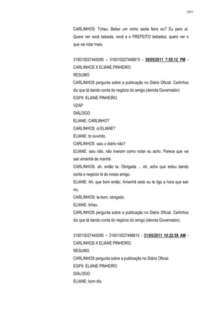 2541




CARLINHOS: Tchau. Beber um vinho sexta feira viu? Eu paro aí.
Quero ver você bebada, você e o PREFEITO bebados, quero ver o
que vai rolar mais.


316010027445095 – 316010027448815 - 30/05/2011 7:55:12 PM -
CARLINHOS X ELIANE PINHEIRO.
RESUMO
CARLINHOS pergunta sobre a publicação no Diário Oficial. Carlinhos
diz que tá dando conta do negócio do amigo (denota Governador)
EGPX: ELIANE PINHEIRO
VZAP
DIÁLOGO
ELIANE: CARLINHO?
CARLINHOS: oi ELIANE?
ELIANE: to ouvindo.
CARLINHOS: saiu o diário não?
ELIANE: saiu não, não tiveram como rodar eu acho. Parece que vai
sair amanhã de manhã.
CARLINHOS: ah, então ta. Obrigada ... oh, acho que estou dando
conta o negócio lá do nosso amigo.
ELIANE: Ah, que bom então. Amanhã cedo eu te ligo a hora que sair
viu.
CARLINHOS: ta bom, obrigado.
ELIANE: tchau.
CARLINHOS pergunta sobre a publicação no Diário Oficial. Carlinhos
diz que tá dando conta do negócio do amigo (denota Governador).


316010027445095 – 316010027448815 - 31/05/2011 10:22:58 AM -
CARLINHOS X ELIANE PINHEIRO.
RESUMO
CARLINHOS pergunta sobre a publicação no Diário Oficial.
EGPX: ELIANE PINHEIRO
DIÁLOGO
ELIANE: bom dia.
 