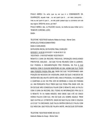 2910




PAULO ABREU: Eu acho que eu sei quc é o COMANDANTE DA
GUARNIÇÃO, aquele mais .. eu sei quem que é ... um meio carequinha ..
mas eu sei quem é que é ... se ele puder passar aqui cu converso com ele
aqui agora. DADA:No ancxo, por trás?
PAULO ABREU: não, no PALÁOIO mesmo, na chefia da casa militar com o
TENENTE CORONEL LEÃO.
DADA:


TELEFONE 1623370420 ldalberto Matias de Araujo - Monte Carlo
INTERLOCUTORES/COMENTÁRIO
DADA X CARLINHOS
DATA/HORA INICIAL DATA/HORA FINAL DURAÇÃO
02/03/2011 14:55:00 02103/2011 14:56:40 00:01:32
1623370420 - 316010027445095 1623370420 R
RENATO E CARA DA RECORD, PROVAVEL OPERAÇÃO ENVELVENDO
PREFEITOS, DIÁLOGO .. DIZ QUE FOI NA REUNIÃO COM O LUIZINHO.
ELE PASSOU A DOCUMENTAÇÃO PRO PESSOAL DA PLA E ELE
MARCOU COM O CLÁUDIO MONTEIRO AS 20H, ASSIM QUE ELE TIVER
UMA POSIÇÃO PASSA PRA HNI, DADÁ DIZ QUE TA'ESPERANDO UMA
POSiÇÃO DO NEGOCIO DA VASSOURA, DADÁ DIZ QUE O NEGOCIO DE
ONTEM NÃO DEU MUITO CERTO NÃO, MAS O PESSOAL VAI COMEÇAR
A CAMPANA LÁ AS 15H PRA VER SE DERRUBA A CASA DO PARAiBA
LÁ. HNI PERGUNTA PELO TREM QUE ELE PEDIU PRA DADÁ VER, DA
DÁ DIZ QUE NÃO CONSEGUIU FALAR COM O RENATO, MAS JÁ FALOU
COM O CARA DA RECORD, DEU TODAS AS INFORMAÇÜES PRA ELE E
O RENATO TA VA NUMA MISSÃO, MAS DISSE QUE ATÉ AS CINCO
HORAS FALAVA COM ELE, HNI DIZ QUE LEU SOBRE AQUELE TREM
QUE VAI PRA LÁ. O PREFEITO. DADÁ DIZ QUE FALOU COM O COLEGA
LÁ E ELE T Á CHECANDO, QUE FALOU ONTEM COM ELE E FALOU COM
ELE MEIO DIA, QUE FICOU DE FALAR A NOITE, HNI DIZ QUE ESTÁ BOM.


TELEFONE 1623370420 NOME DO ALVO
Idalberto Matias de Araujo - Monte Carlo
 