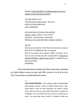 2912




                    RESUMO: CLAUDIO MONTEIRO VAI FAZER Represália COM A DELTA,
                    ADEMAR, AVISAR A INSTANCIA SUPERIOR.


                    TELEFONE NOME DO ALVO
                    1623370420 ldalberto Matias de Araujo - Monte Carlo
                    INTERLOCUTORES/COMENTÁRIO
                    DADA X ANDREZINHO


                    DATA/I-IORA INICIAL DATA/HORA FINAL DURAÇÃO
                    15/04/2011 19:39:10 15/04/2011 19:42:37 00:03:27
                    1623370420 – 316010027454588 - 1623370420 R
                    REPRESALlA DE CLAUDIO MONTEIRO E ADEMAR_ MARCELÃO .


                    DIÁLOGO
                    DADA diz que seu tratamento em SAO PAULO está evoluindo e só volta para
                    SAO PAULO em SETEMBRO para fazer nova aplicação.
                    DADA diz que precisam agir no negocio do GAMA c do aterro(?), pois os
                    caras vão fazer represália para poder prejudicara DELTA. Represaria de
                    CLAUDIO MONTEIRO c ADEMAR contra a DELTA. Foi MARCELÀO quem
                    falou isso para DADA.
                    (ENCERRADA)


          Todas essas afirmações formuladas pela Polícia Federal foram enfrentadas
por Cláudio Monteiro durante sua oitiva nesta CPMI, ocorrida no dia 28 de junho de
2012. Transcrevemos os excertos pertinentes ao tema:


                    “(...)
                    O SR. CLÁUDIO MONTEIRO – Tomei a decisão, quando me foi apresentada
                    essa acusação, de deixar o Governo do Distrito Federal, deixar o cargo,
                    porque passei a minha vida inteira apregoando que ninguém, ninguém
                    mesmo, pode se escudar num cargo público para dificultar ou impedir uma
                    investigação. E aí eu não poderia dizer que eu aplico um remédio para os
                    outros e não bebo desse mesmo remédio. Fiz questão de adotar esta
 