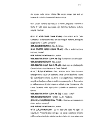 2914




são provas, muito menos, indícios. Não servem sequer para abrir um
inquérito. E é com isso que estamos deparando hoje.


O Sr. Cláudio Monteiro respondeu ao Sr. Relator, Deputado Federal Odair
Cunha (PT-MG), sobre sua relação com Carlinhos Cachoeira, conforme
seguinte inquirição:


O SR. RELATOR (ODAIR CUNHA. PT–MG) – Com relação ao Sr. Carlos
Cachoeira, o senhor se encontrou com ele em algum momento, tem alguma
relação com o Sr. Carlos Cachoeira?
O SR. CLÁUDIO MONTEIRO – Não, Sr. Relator.
O SR. RELATOR (ODAIR CUNHA. PT–MG) – Mas o senhor nunca se
encontrou com ele?
O SR. CLÁUDIO MONTEIRO – Não, senhor.
O SR. RELATOR (ODAIR CUNHA. PT–MG) – Em nenhuma oportunidade?
O SR. CLÁUDIO MONTEIRO – Não, senhor.
O SR. RELATOR (ODAIR CUNHA. PT–MG) – Quais eram as relações do Sr.
Carlos Cachoeira com o Governo do Distrito Federal?
O SR. CLÁUDIO MONTEIRO – Zero. Nenhuma. O Sr. Carlos Cachoeira
nunca promoveu sequer um telefonema para o Governo do Distrito Federal.
Que eu tenha conhecimento, não. Como eu sou a parte nessa matéria de ter
recebido as ligações, por fazer o recebimento das agendas do Governador e
os telefonemas que são direcionados ao gabinete, posso lhe assegurar: o Sr.
Carlos Cachoeira nunca ligou para o gabinete do Governador Agnelo
Queiroz.
O SR. RELATOR (ODAIR CUNHA. PT–MG) – E para o senhor?
O SR. CLÁUDIO MONTEIRO – Também não, Sr. Presidente.
O SR. RELATOR (ODAIR CUNHA. PT–MG) – O senhor nunca esteve com
ele em nenhum momento?
O SR. CLÁUDIO MONTEIRO – Não, senhor.
O SR. CLÁUDIO MONTEIRO – Eu vou fazer uma ilação. Na ilação, é o
seguinte, Sr. Presidente: seja quem quer que seja o ocupante de um cargo
público, certamente alguém vai dizer que tem relação com essa pessoa e vai
 