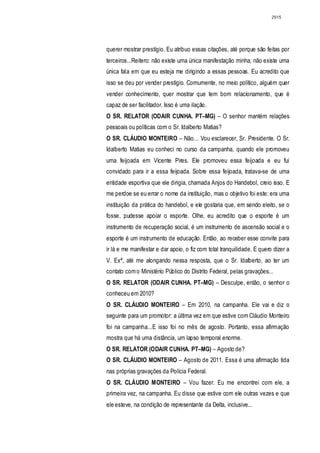 2915




querer mostrar prestígio. Eu atribuo essas citações, até porque são feitas por
terceiros...Reitero: não existe uma única manifestação minha; não existe uma
única fala em que eu esteja me dirigindo a essas pessoas. Eu acredito que
isso se deu por vender prestígio. Comumente, no meio político, alguém quer
vender conhecimento, quer mostrar que tem bom relacionamento, que é
capaz de ser facilitador. Isso é uma ilação.
O SR. RELATOR (ODAIR CUNHA. PT–MG) – O senhor mantém relações
pessoais ou políticas com o Sr. Idalberto Matias?
O SR. CLÁUDIO MONTEIRO – Não... Vou esclarecer, Sr. Presidente. O Sr.
Idalberto Matias eu conheci no curso da campanha, quando ele promoveu
uma feijoada em Vicente Pires. Ele promoveu essa feijoada e eu fui
convidado para ir a essa feijoada. Sobre essa feijoada, tratava-se de uma
entidade esportiva que ele dirigia, chamada Anjos do Handebol, creio isso. E
me perdoe se eu errar o nome da instituição, mas o objetivo foi este: era uma
instituição da prática do handebol, e ele gostaria que, em sendo eleito, se o
fosse, pudesse apoiar o esporte. Olhe, eu acredito que o esporte é um
instrumento de recuperação social, é um instrumento de ascensão social e o
esporte é um instrumento de educação. Então, ao receber esse convite para
ir lá e me manifestar e dar apoio, o fiz com total tranquilidade. E quero dizer a
V. Exª, até me alongando nessa resposta, que o Sr. Idalberto, ao ter um
contato com o Ministério Público do Distrito Federal, pelas gravações...
O SR. RELATOR (ODAIR CUNHA. PT–MG) – Desculpe, então, o senhor o
conheceu em 2010?
O SR. CLÁUDIO MONTEIRO – Em 2010, na campanha. Ele vai e diz o
seguinte para um promotor: a última vez em que estive com Cláudio Monteiro
foi na campanha...E isso foi no mês de agosto. Portanto, essa afirmação
mostra que há uma distância, um lapso temporal enorme.
O SR. RELATOR (ODAIR CUNHA. PT–MG) – Agosto de?
O SR. CLÁUDIO MONTEIRO – Agosto de 2011. Essa é uma afirmação tida
nas próprias gravações da Polícia Federal.
O SR. CLÁUDIO MONTEIRO – Vou fazer. Eu me encontrei com ele, a
primeira vez, na campanha. Eu disse que estive com ele outras vezes e que
ele esteve, na condição de representante da Delta, inclusive...
 
