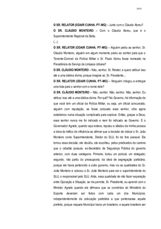 2916




O SR. RELATOR (ODAIR CUNHA. PT–MG) – Junto com o Cláudio Abreu?
O SR. CLÁUDIO MONTEIRO – Com o Cláudio Abreu, que é o
Superintendente Regional da Delta.
(...)
O SR. RELATOR (ODAIR CUNHA. PT–MG) – Alguém pediu ao senhor, Sr.
Cláudio Monteiro, alguém em algum momento pediu ao senhor para que o
Tenente-Coronel da Polícia Militar o Sr. Paulo Abreu fosse nomeado na
Presidência do Serviço de Limpeza Urbana?
O SR. CLÁUDIO MONTEIRO – Não, senhor, Sr. Relator, e quero atribuir isso
até a uma dádiva divina, porque imagine só, Sr. Presidente...
O SR. RELATOR (ODAIR CUNHA. PT–MG) – Ninguém chegou a entregar
uma lista para o senhor com o nome dele?
O SR. CLÁUDIO MONTEIRO – Não, senhor. Não, senhor. Não, senhor. Eu
atribuo isso até a uma dádiva divina. Por quê? No Governo, há informação de
que você tem um oficial da Polícia Militar, ou seja, um oficial concursado,
alguém com reputação, se fosse colocado esse senhor, olha agora
estaríamos numa situação complicada para explicar. Então, graças a Deus,
esse senhor nunca me foi indicado e nem foi indicado ao Governo. E o
Governador Agnelo, quando aqui esteve, reputou e afastou da minha pessoa
a ideia do tráfico de influência ao afirmar que a decisão de indicar o Sr. João
Monteiro como Superintendente, Diretor do SLU, foi de foro pessoal. Ele
tomou essa decisão, ele decidiu, ele escolheu, pelos predicados da carreira
que o cidadão possuía, ex-Secretário de Segurança Pública do governo
anterior, com duas vantagens. Primeiro, botou um policial, um delegado;
segundo, não partiu do pressuposto, da ideia de segregação partidária,
porque ele havia pertencido a outro governo, mas viu as qualidades do Sr.
João Monteiro e colocou o Sr. João Monteiro para ser o superintendente do
SLU, o responsável pelo SLU. Aliás, essa qualidade de não fazer separação
entre Oposição e Situação, se me permite, Sr. Presidente, eu aprendi com o
Ministro Agnelo quando ele afirmava que os convênios do Ministério do
Esporte    deveriam    ser    feitos   com    cada    um    dos    Municípios,
independentemente da colocação partidária a que pertencesse aquele
prefeito, porque naquele Município havia um brasileiro, e aquele brasileiro ser
 