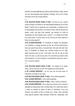2917




atendido era responsabilidade das políticas públicas federais. Então, aprendi
com isso essa separação entre Oposição e Situação. Ela se dá no campo
das ideias e ela se dá no campo eleitoral.
(...)
O SR. RELATOR (ODAIR CUNHA. PT–MG) – Na linha do que o senhor
chama de ilações, há referência, nas interceptações telefônicas, de um rádio
Nextel. O senhor traz um argumento que é contundente, na medida em que
as interceptações não gravaram a conversa do senhor. Mas se presume que
alguém, então, teria pego esse aparelho, que disseram ao chefe da
organização que seria entregue para o senhor; e, na verdade, teria ficado
com outra pessoa. O senhor pode nos dar uma dica de quem poderia ter
ficado com esse aparelho?
O SR. CLÁUDIO MONTEIRO – Sr. Presidente, Sr. Relator, Srs. Deputados,
Srs. Senadores, eu indago isso todos os dias. Se a Polícia Federal gravou
todos que usavam esse rádio, só ela pode dizer onde esse rádio está. Quer
dizer, Sr. Presidente, Sr. Relator, que a história começou com um rádio;
depois caminhou para um chip. E nem rádio, nem chip. Eu não sei. Não
recebi, não usei, e a prova de que não o fiz é que todos que usaram, todos
foram gravados. E eu não fui gravado. Ou apresentem essa prova. Isso aí,
sim, é uma prova material.
(...)
O SR. RELATOR (ODAIR CUNHA. PT–MG) – Em relação ao Sr. Cláudio
Abreu, o senhor se reuniu com ele? Tem relações com ele de quando?
O SR. CLÁUDIO MONTEIRO – Eu me reuni com ele duas vezes, Sr.
Presidente, em função do meu cargo.
O SR. RELATOR (ODAIR CUNHA. PT–MG) – Como chefe de gabinete?
O SR. CLÁUDIO MONTEIRO – Como chefe de gabinete.
O SR. RELATOR (ODAIR CUNHA. PT–MG) – Antes, o senhor o conhecia?
O SR. CLÁUDIO MONTEIRO – Era o cargo que eu exercia, não é, porque fui
despojado por ação própria. Não o conhecia antes. Eu o recebi duas vezes e
o recebi na condição de diretor da Delta. Sr. Presidente, é bom que
tenhamos uma análise do fato de acordo com o tempo. Hoje, execradas
estão algumas pessoas. Estão execradas. Perdoe-me a adjetivação. Está
 