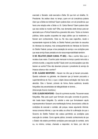 2918




execrado o Senador, está execrada a Delta. Só que tem um detalhe, Sr.
Presidente. Na análise disso no tempo, quem em sã consciência poderia
dizer que a Delta era inidônea? Quem poderia dizer, em sã consciência, que
havia uma relação entre a Delta e o Sr. Carlos Ramos? Quem poderia dizer
que isso existia no mundo real? Olha, isso demandou tanto tempo para ser
apreciado que a Polícia Federal ficou gravando três anos. Todos os homens
públicos, todos aqueles ocupantes de cargo público que os receberam, o
fizeram sem conhecimento. Creio eu. No meu caso específico, recebi o
representante regional da Delta, no Distrito Federal, para tratar de assuntos
de interesse da empresa, mas consequentemente de interesse do Governo
do Distrito Federal, porque a boa prestação de serviço e as condições para
que esse serviço fosse prestado era de nossa responsabilidade também.
O SR. RELATOR (ODAIR CUNHA. PT–MG) – Mas o senhor falou que o
recebeu duas vezes. O senhor pode mensurar no tempo quando teria sido a
primeira reunião, a segunda reunião? Quais eram as preocupações que eles
traziam ao senhor? Eles não deveriam procurar o presidente do serviço de
limpeza urbana e não o senhor?
O SR. CLÁUDIO MONTEIRO – Haviam me dito que já haviam procurado.
Quando estiveram no gabinete, me disseram que já haviam procurado a
superintendência do SLU, e que o objeto dessa solicitação não havia sido
atendido. Eles o fizeram, primeiro de forma...Numa audiência, levando
fotografias das precariedades de trafegabilidade no terreno...
(Intervenção fora do microfone.)
O SR. CLÁUDIO MONTEIRO – Essa foi a primeira reunião. Trouxeram essas
fotografias. Mas para quem quer formular uma ação concreta do governo,
não basta trazer fotografia. Eu solicitei a eles que formulassem aquilo
expressamente e fizessem uma manifestação formal, denunciando a falta de
condições de executar o contrato, até porque, nesse argumento informal,
nessa conversa informal, o que me saltou os olhos foi a afirmação de que o
Governo do Distrito Federal não estava permitindo as condições para
execução do contrato. Como agente público, tomando conhecimento de que
o Estado não estaria permitindo condições para execução do contrato, seria
eu, no mínimo, omisso, chamado a responder, no futuro, por não ter
 