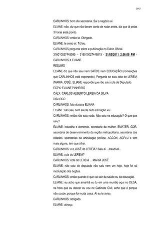 2542




CARLINHOS: bom dia secretaria. Sai o negócio aí.
ELIANE: não, diz que não deram conta de rodar antes, diz que lá pelas
3 horas está pronto.
CARLINHOS: então ta. Obrigado.
ELIANE: te aviso aí. Tchau.
CARLINHOS pergunta sobre a publicação no Diário Oficial.
316010027445095 – 316010027448815 - 31/05/2011 2:56:09 PM -
CARLINHOS X ELIANE.
RESUMO
ELIANE diz que não saiu nem SAÚDE nem EDUCAÇÃO (nomeações
que CARLINHOS está esperando). Pergunta se saiu cota de LEREIA
(MARIA JOSÉ). ELIANE responde que não saiu cota de Deputado.
EGPX: ELIANE PINHEIRO
CALX: CARLOS ALBERTO LEREIA DA SILVA
DIÁLOGO
CARLINHOS: fala doutora ELIANA
ELIANE: não saiu nem saúde nem educação viu.
CARLINHOS: então não saiu nada. Não saiu na educação? O que que
saiu?
ELIANE: industria e comercio, secretaria da mulher, EMATER, GDR,
secretaria de desenvolvimento da região metropolitana, secretaria das
cidades, secretarias da articulação política, AGCON, AGPLU e tem
mais alguns, tem que olhar.
CARLINHOS: e o JOSÉ do LERÉIA? Saiu aí ...inaudivel...
ELIANE: cota do LEREIA?
CARLINHOS: cota do LEREIA ... MARIA JOSÉ.
ELIANE: não cota do deputado não saiu nem um hoje, hoje foi só
modulação dos órgãos.
CARLINHOS: então quando é que vai sair da saúde ou da educação.
ELIANE: eu acho que amanhã eu to em uma reunião aqui no DESA,
na hora que eu descer eu vou no Gabinete Civil, acho que é porque
não coube, porque foi muita coisa. Aí eu te aviso.
CARLINHOS: obrigado.
ELIANE: abraço.
 