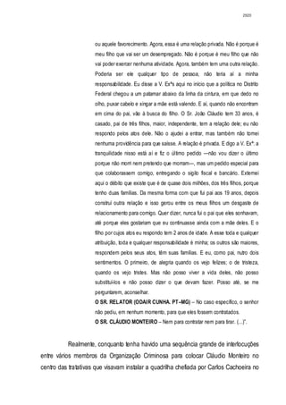 2920




                     ou aquele favorecimento. Agora, essa é uma relação privada. Não é porque é
                     meu filho que vai ser um desempregado. Não é porque é meu filho que não
                     vai poder exercer nenhuma atividade. Agora, também tem uma outra relação.
                     Poderia ser ele qualquer tipo de pessoa, não teria aí a minha
                     responsabilidade. Eu disse a V. Exªs aqui no início que a política no Distrito
                     Federal chegou a um patamar abaixo da linha da cintura, em que dedo no
                     olho, puxar cabelo e xingar a mãe está valendo. E aí, quando não encontram
                     em cima do pai, vão à busca do filho. O Sr. João Cláudio tem 33 anos, é
                     casado, pai de três filhos, maior, independente, tem a relação dele; eu não
                     respondo pelos atos dele. Não o ajudei a entrar, mas também não tomei
                     nenhuma providência para que saísse. A relação é privada. E digo a V. Exª: a
                     tranquilidade nisso está aí e fiz o último pedido —não vou dizer o último
                     porque não morri nem pretendo que morram—, mas um pedido especial para
                     que colaborassem comigo, entregando o sigilo fiscal e bancário. Externei
                     aqui o débito que existe que é de quase dois milhões, dos três filhos, porque
                     tenho duas famílias. Da mesma forma com que fui pai aos 19 anos, depois
                     construí outra relação e isso gerou entre os meus filhos um desgaste de
                     relacionamento para comigo. Quer dizer, nunca fui o pai que eles sonhavam,
                     até porque eles gostariam que eu continuasse ainda com a mãe deles. E o
                     filho por cujos atos eu respondo tem 2 anos de idade. A esse toda e qualquer
                     atribuição, toda e qualquer responsabilidade é minha; os outros são maiores,
                     respondem pelos seus atos, têm suas famílias. E eu, como pai, nutro dois
                     sentimentos. O primeiro, de alegria quando os vejo felizes; o de tristeza,
                     quando os vejo tristes. Mas não posso viver a vida deles, não posso
                     substituí-los e não posso dizer o que devam fazer. Posso até, se me
                     perguntarem, aconselhar.
                     O SR. RELATOR (ODAIR CUNHA. PT–MG) – No caso específico, o senhor
                     não pediu, em nenhum momento, para que eles fossem contratados.
                     O SR. CLÁUDIO MONTEIRO – Nem para contratar nem para tirar. (...)”.


          Realmente, conquanto tenha havido uma sequência grande de interlocuções
entre vários membros da Organização Criminosa para colocar Cláudio Monteiro no
centro das tratativas que visavam instalar a quadrilha chefiada por Carlos Cachoeira no
 
