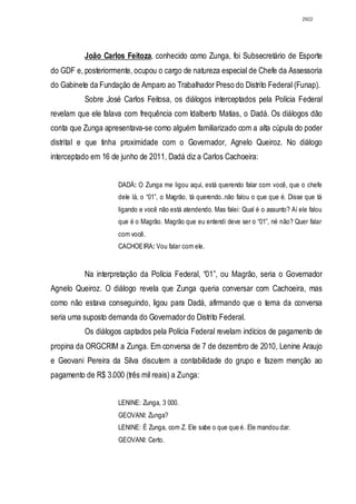 2922




          João Carlos Feitoza, conhecido como Zunga, foi Subsecretário de Esporte
do GDF e, posteriormente, ocupou o cargo de natureza especial de Chefe da Assessoria
do Gabinete da Fundação de Amparo ao Trabalhador Preso do Distrito Federal (Funap).
          Sobre José Carlos Feitosa, os diálogos interceptados pela Polícia Federal
revelam que ele falava com frequência com Idalberto Matias, o Dadá. Os diálogos dão
conta que Zunga apresentava-se como alguém familiarizado com a alta cúpula do poder
distrital e que tinha proximidade com o Governador, Agnelo Queiroz. No diálogo
interceptado em 16 de junho de 2011, Dadá diz a Carlos Cachoeira:


                     DADÁ: O Zunga me ligou aqui, está querendo falar com você, que o chefe
                     dele lá, o “01”, o Magrão, tá querendo..não falou o que que é. Disse que tá
                     ligando e você não está atendendo. Mas falei: Qual é o assunto? Aí ele falou
                     que é o Magrão. Magrão que eu entendi deve ser o “01”, né não? Quer falar
                     com você.
                     CACHOEIRA: Vou falar com ele.


          Na interpretação da Polícia Federal, “01”, ou Magrão, seria o Governador
Agnelo Queiroz. O diálogo revela que Zunga queria conversar com Cachoeira, mas
como não estava conseguindo, ligou para Dadá, afirmando que o tema da conversa
seria uma suposto demanda do Governador do Distrito Federal.
          Os diálogos captados pela Polícia Federal revelam indícios de pagamento de
propina da ORGCRIM a Zunga. Em conversa de 7 de dezembro de 2010, Lenine Araujo
e Geovani Pereira da Silva discutem a contabilidade do grupo e fazem menção ao
pagamento de R$ 3.000 (três mil reais) a Zunga:


                     LENINE: Zunga, 3 000.
                     GEOVANI: Zunga?
                     LENINE: É Zunga, com Z. Ele sabe o que que é. Ele mandou dar.
                     GEOVANI: Certo.
 