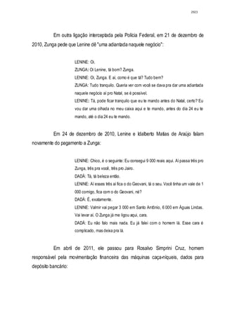 2923




          Em outra ligação interceptada pela Polícia Federal, em 21 de dezembro de
2010, Zunga pede que Lenine dê "uma adiantada naquele negócio":


                     LENINE: Oi.
                     ZUNGA: Oi Lenine, tá bom? Zunga.
                     LENINE: Oi, Zunga. E aí, como é que tá? Tudo bem?
                     ZUNGA: Tudo tranquilo. Queria ver com você se dava pra dar uma adiantada
                     naquele negócio aí pro Natal, se é possível.
                     LENINE: Tá, pode ficar tranquilo que eu te mando antes do Natal, certo? Eu
                     vou dar uma olhada no meu caixa aqui e te mando, antes do dia 24 eu te
                     mando, até o dia 24 eu te mando.


          Em 24 de dezembro de 2010, Lenine e Idalberto Matias de Araújo falam
novamente do pagamento a Zunga:


                     LENINE: Chico, é o seguinte: Eu consegui 9 000 reais aqui. Aí passa três pro
                     Zunga, três pra você, três pro Jairo.
                     DADÁ: Tá, tá beleza então.
                     LENINE: Aí esses três aí fica o do Geovani, tá o seu. Você tinha um vale de 1
                     000 comigo, fica com o do Geovani, né?
                     DADÁ: É, exatamente.
                     LENINE: Valmir vai pegar 3 000 em Santo Antônio, 6 000 em Águas Lindas.
                     Vai levar aí. O Zunga já me ligou aqui, cara.
                     DADÁ: Eu não falo mais nada. Eu já falei com o homem lá. Esse cara é
                     complicado, mas deixa pra lá.


          Em abril de 2011, ele passou para Rosalvo Simprini Cruz, homem
responsável pela movimentação financeira das máquinas caça-níqueis, dados para
depósito bancário:
 