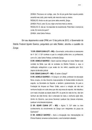 2924




                    ZUNGA: Precisava ver contigo, cara. Se dá pra gente fazer aquela parada
                    amanhã mais cedo, pela manhã, até meio-dia mais ou menos.
                    ROSALVO: Ainda vou ter que correr atrás amanhã, Zunga.
                    ZUNGA: Pois é, cara. Eu vou viajar uma hora mais ou menos.
                    ROSALVO: É, não sei. Vai depender do recebimento. Pode falar o número da
                    conta. Em nome de quem?
                    ZUNGA: João Carlos Feitoza.


          Em seu depoimento a esta CPMI, em 13 de junho de 2012, o Governador do
Distrito Federal Agnelo Queiroz, perguntado por este Relator, abordou a questão do
Zunga:
                    “O SR. ODAIR CUNHA (PT – MG) – Governador, ainda sobre os assessores
                    de V. Exª, V. Exª conhece e qual é a relação política tem, ou profissional,
                    com o Sr. João Carlos Feitosa, conhecido Zunga.
                    O SR. AGNELO QUEIROZ – Quero apenas entregar ao nosso Relator este
                    contrato da Delta, que são os contratos no Distrito Federal, e, aqui, a
                    notificação extrajudicial a que acabo de me referir, expedida pelo SLU,
                    depois da decisão judicial.
                    O SR. ODAIR CUNHA (PT – MG) – E sobre o Zunga?
                    O SR. AGNELO QUEIROZ – O Zunga é um atleta, professor de educação
                    física, ocupou, no meu Governo, duas posições, foi Subsecretário na área do
                    esporte, na Secretaria de Esporte, e também, posteriormente, foi para a
                    Fundação de Amparo ao Preso. Então, essa é a relação, ele não tem
                    nenhuma função em outra área que não seja essa do esporte, não trabalhou
                    com nada vinculado ao objeto desta CPI, do ponto de vista de lixo, não tem
                    nenhum ato dele formal, não é ordenador de nada, e nenhuma ação dele,
                    dentro do Governo, que possa favorecer qualquer tipo dessas empresas,
                    qualquer uma dessas empresas.
                    O SR. ODAIR CUNHA (PT – MG) – Agora, V. Exª sabe ou teve
                    conhecimento do envolvimento de Zunga com integrantes do grupo de
                    Cachoeira?
                    O SR. AGNELO QUEIROZ – Após a divulgação das interceptações da
                    Polícia Federal, tomamos conhecimento, e ele foi também afastado.
 