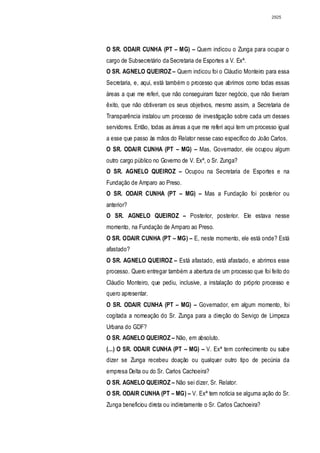 2925




O SR. ODAIR CUNHA (PT – MG) – Quem indicou o Zunga para ocupar o
cargo de Subsecretário da Secretaria de Esportes a V. Exª.
O SR. AGNELO QUEIROZ – Quem indicou foi o Cláudio Monteiro para essa
Secretaria, e, aqui, está também o processo que abrimos como todas essas
áreas a que me referi, que não conseguiram fazer negócio, que não tiveram
êxito, que não obtiveram os seus objetivos, mesmo assim, a Secretaria de
Transparência instalou um processo de investigação sobre cada um desses
servidores. Então, todas as áreas a que me referi aqui tem um processo igual
a esse que passo às mãos do Relator nesse caso específico do João Carlos.
O SR. ODAIR CUNHA (PT – MG) – Mas, Governador, ele ocupou algum
outro cargo público no Governo de V. Exª, o Sr. Zunga?
O SR. AGNELO QUEIROZ – Ocupou na Secretaria de Esportes e na
Fundação de Amparo ao Preso.
O SR. ODAIR CUNHA (PT – MG) – Mas a Fundação foi posterior ou
anterior?
O SR. AGNELO QUEIROZ – Posterior, posterior. Ele estava nesse
momento, na Fundação de Amparo ao Preso.
O SR. ODAIR CUNHA (PT – MG) – E, neste momento, ele está onde? Está
afastado?
O SR. AGNELO QUEIROZ – Está afastado, está afastado, e abrimos esse
processo. Quero entregar também a abertura de um processo que foi feito do
Cláudio Monteiro, que pediu, inclusive, a instalação do próprio processo e
quero apresentar.
O SR. ODAIR CUNHA (PT – MG) – Governador, em algum momento, foi
cogitada a nomeação do Sr. Zunga para a direção do Serviço de Limpeza
Urbana do GDF?
O SR. AGNELO QUEIROZ – Não, em absoluto.
(...) O SR. ODAIR CUNHA (PT – MG) – V. Exª tem conhecimento ou sabe
dizer se Zunga recebeu doação ou qualquer outro tipo de pecúnia da
empresa Delta ou do Sr. Carlos Cachoeira?
O SR. AGNELO QUEIROZ – Não sei dizer, Sr. Relator.
O SR. ODAIR CUNHA (PT – MG) – V. Exª tem notícia se alguma ação do Sr.
Zunga beneficiou direta ou indiretamente o Sr. Carlos Cachoeira?
 