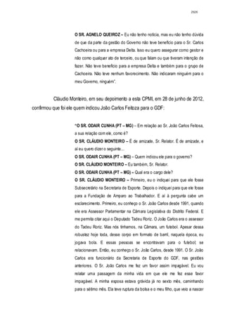 2926




                     O SR. AGNELO QUEIROZ – Eu não tenho notícia, mas eu não tenho dúvida
                     de que da parte da gestão do Governo não teve benefício para o Sr. Carlos
                     Cachoeira ou para a empresa Delta. Isso eu quero assegurar como gestor e
                     não como qualquer ato de terceiro, ou que falam ou que tiveram intenção de
                     fazer. Não teve benefício para a empresa Delta e também para o grupo de
                     Cachoeira. Não teve nenhum favorecimento. Não indicaram ninguém para o
                     meu Governo, ninguém”.


          Cláudio Monteiro, em seu depoimento a esta CPMI, em 28 de junho de 2012,
confirmou que foi ele quem indicou João Carlos Feitoza para o GDF:


                     “O SR. ODAIR CUNHA (PT – MG) – Em relação ao Sr. João Carlos Feitosa,
                     a sua relação com ele, como é?
                     O SR. CLÁUDIO MONTEIRO – É de amizade, Sr. Relator. É de amizade, e
                     aí eu quero dizer o seguinte...
                     O SR. ODAIR CUNHA (PT – MG) – Quem indicou ele para o governo?
                     O SR. CLÁUDIO MONTEIRO – Eu também, Sr. Relator.
                     O SR. ODAIR CUNHA (PT – MG) – Qual era o cargo dele?
                     O SR. CLÁUDIO MONTEIRO – Primeiro, eu o indiquei para que ele fosse
                     Subsecretário na Secretaria de Esporte. Depois o indiquei para que ele fosse
                     para a Fundação de Amparo ao Trabalhador. E aí à pergunta cabe um
                     esclarecimento. Primeiro, eu conheço o Sr. João Carlos desde 1991, quando
                     ele era Assessor Parlamentar na Câmara Legislativa do Distrito Federal. E
                     me permita citar aqui o Deputado Tadeu Roriz. O João Carlos era o assessor
                     do Tadeu Roriz. Mas nós tínhamos, na Câmara, um futebol. Apesar dessa
                     robustez hoje toda, desse corpo em formato de barril, naquela época, eu
                     jogava bola. E essas pessoas se encontravam para o futebol; se
                     relacionavam. Então, eu conheço o Sr. João Carlos, desde 1991. O Sr. João
                     Carlos era funcionário da Secretaria de Esporte do GDF, nas gestões
                     anteriores. O Sr. João Carlos me fez um favor assim impagável. Eu vou
                     relatar uma passagem da minha vida em que ele me fez esse favor
                     impagável. A minha esposa estava grávida já no sexto mês, caminhando
                     para o sétimo mês. Ela teve ruptura da bolsa e o meu filho, que veio a nascer
 