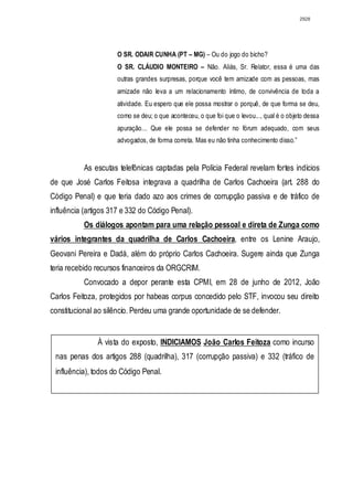 2928




                      O SR. ODAIR CUNHA (PT – MG) – Ou do jogo do bicho?
                      O SR. CLÁUDIO MONTEIRO – Não. Aliás, Sr. Relator, essa é uma das
                      outras grandes surpresas, porque você tem amizade com as pessoas, mas
                      amizade não leva a um relacionamento íntimo, de convivência de toda a
                      atividade. Eu espero que ele possa mostrar o porquê, de que forma se deu,
                      como se deu; o que aconteceu, o que foi que o levou..., qual é o objeto dessa
                      apuração... Que ele possa se defender no fórum adequado, com seus
                      advogados, de forma correta. Mas eu não tinha conhecimento disso.”


           As escutas telefônicas captadas pela Polícia Federal revelam fortes indícios
de que José Carlos Feitosa integrava a quadrilha de Carlos Cachoeira (art. 288 do
Código Penal) e que teria dado azo aos crimes de corrupção passiva e de tráfico de
influência (artigos 317 e 332 do Código Penal).
           Os diálogos apontam para uma relação pessoal e direta de Zunga como
vários integrantes da quadrilha de Carlos Cachoeira, entre os Lenine Araujo,
Geovani Pereira e Dadá, além do próprio Carlos Cachoeira. Sugere ainda que Zunga
teria recebido recursos financeiros da ORGCRIM.
           Convocado a depor perante esta CPMI, em 28 de junho de 2012, João
Carlos Feitoza, protegidos por habeas corpus concedido pelo STF, invocou seu direito
constitucional ao silêncio. Perdeu uma grande oportunidade de se defender.


               À vista do exposto, INDICIAMOS João Carlos Feitoza como incurso
 nas penas dos artigos 288 (quadrilha), 317 (corrupção passiva) e 332 (tráfico de
 influência), todos do Código Penal.
 