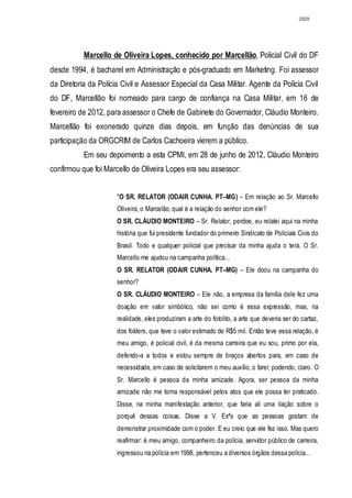 2929




           Marcello de Oliveira Lopes, conhecido por Marcellão, Policial Civil do DF
desde 1994, é bacharel em Administração e pós-graduado em Marketing. Foi assessor
da Diretoria da Polícia Civil e Assessor Especial da Casa Militar. Agente da Polícia Civil
do DF, Marcellão foi nomeado para cargo de confiança na Casa Militar, em 16 de
fevereiro de 2012, para assessor o Chefe de Gabinete do Governador, Cláudio Monteiro.
Marcellão foi exonerado quinze dias depois, em função das denúncias de sua
participação da ORGCRIM de Carlos Cachoeira vierem a público.
           Em seu depoimento a esta CPMI, em 28 de junho de 2012, Cláudio Monteiro
confirmou que foi Marcello de Oliveira Lopes era seu assessor:


                      "O SR. RELATOR (ODAIR CUNHA. PT–MG) – Em relação ao Sr. Marcello
                      Oliveira, o Marcelão, qual é a relação do senhor com ele?
                      O SR. CLÁUDIO MONTEIRO – Sr. Relator, perdoe, eu relatei aqui na minha
                      história que fui presidente fundador do primeiro Sindicato de Policiais Civis do
                      Brasil. Todo e qualquer policial que precisar da minha ajuda o terá. O Sr.
                      Marcello me ajudou na campanha política...
                      O SR. RELATOR (ODAIR CUNHA. PT–MG) – Ele doou na campanha do
                      senhor?
                      O SR. CLÁUDIO MONTEIRO – Ele não, a empresa da família dele fez uma
                      doação em valor simbólico, não sei como é essa expressão, mas, na
                      realidade, eles produziram a arte do fotolito, a arte que deveria ser do cartaz,
                      dos folders, que teve o valor estimado de R$5 mil. Então teve essa relação, é
                      meu amigo, é policial civil, é da mesma carreira que eu sou, primo por ela,
                      defendo-a a todos e estou sempre de braços abertos para, em caso de
                      necessidade, em caso de solicitarem o meu auxílio, o farei; podendo, claro. O
                      Sr. Marcello é pessoa da minha amizade. Agora, ser pessoa da minha
                      amizade não me torna responsável pelos atos que ele possa ter praticado.
                      Disse, na minha manifestação anterior, que faria ali uma ilação sobre o
                      porquê dessas coisas. Disse a V. Exªs que as pessoas gostam de
                      demonstrar proximidade com o poder. E eu creio que ele fez isso. Mas quero
                      reafirmar: é meu amigo, companheiro da polícia, servidor público de carreira,
                      ingressou na polícia em 1998, pertenceu a diversos órgãos dessa polícia...
 