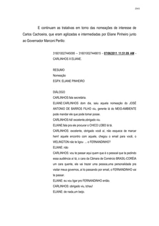 2543




          E continuam as tratativas em torno das nomeações de interesse de
Carlos Cachoeira, que eram agilizadas e intermediadas por Eliane Pinheiro junto
ao Governador Marconi Perillo:


                     316010027445095 – 316010027448815 - 07/06/2011 11:51:09 AM -
                     CARLINHOS X ELIANE.


                     RESUMO
                     Nomeação
                     EGPX: ELIANE PINHEIRO


                     DIÁLOGO
                     CARLINHOS:fala secretária.
                     ELIANE:CARLINHOS dom dia, saiu aquela nomeação do JOSÉ
                     ANTONIO DE BARROS FILHO viu, gerente lá do MEIO-AMBIENTE
                     pode mandar ele que pode tomar posse.
                     CARLINHOS:hã! excelente,obrigado viu.
                     ELIANE:fala pra ele procurar o CHICO LOBO lá tá.
                     CARLINHOS: excelente, obrigado você aí, não esquece de marcar
                     hem! aquele encontro com aquele, chegou o email para você, o
                     WELINGTON não te ligou ... o FERNANDINHO?
                     ELIANE: não
                     CARLINHOS: vou te passar aqui quem que é o pessoal que ta pedindo
                     essa audiência aí tá, o cara da Câmara de Comércio BRASIL-CORÉIA
                     um cara quente, ele vai trazer uma pessoa,uma personalidade pra
                     visitar meus governos, aí to passando por email, o FERNANDINHO vai
                     te passar.
                     ELIANE: eu vou ligar pro FERNANDINHO então.
                     CARLINHOS: obrigado viu, tchau!
                     ELIANE: de nada,um beijo.
 