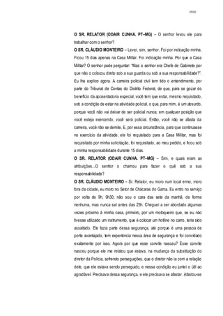 2930




O SR. RELATOR (ODAIR CUNHA. PT–MG) – O senhor levou ele para
trabalhar com o senhor?
O SR. CLÁUDIO MONTEIRO – Levei, sim, senhor. Foi por indicação minha.
Ficou 15 dias apenas na Casa Militar. Foi indicação minha. Por que a Casa
Militar? O senhor pode perguntar: “Mas o senhor era Chefe de Gabinete por
que não o colocou direto sob a sua guarda ou sob a sua responsabilidade?”.
Eu lhe explico agora. A carreira policial civil tem tido o entendimento, por
parte do Tribunal de Contas do Distrito Federal, de que, para se gozar do
benefício da aposentadoria especial, você tem que estar, mesmo requisitado,
sob a condição de estar na atividade policial, o que, para mim, é um absurdo,
porque você não vai deixar de ser policial nunca; em qualquer posição que
você esteja exercendo, você será policial. Então, você não se afasta da
carreira, você não se demite. E, por essa circunstância, para que continuasse
no exercício da atividade, ele foi requisitado para a Casa Militar, mas foi
requisitado por minha solicitação, foi requisitado, ao meu pedido, e ficou sob
a minha responsabilidade durante 15 dias.
O SR. RELATOR (ODAIR CUNHA. PT–MG) – Sim, e quais eram as
atribuições...O senhor o chamou para fazer o quê sob a sua
responsabilidade?
O SR. CLÁUDIO MONTEIRO – Sr. Relator, eu moro num local ermo, moro
fora da cidade, eu moro no Setor de Chácaras do Gama. Eu entro no serviço
por volta de 9h, 9h30; não sou o cara das sete da manhã, de forma
nenhuma, mas nunca saí antes das 23h. Cheguei a ser abordado algumas
vezes próximo à minha casa, primeiro, por um motoqueiro que, se eu não
tivesse utilizado um instrumento, que é colocar um hotline no carro, teria sido
assaltado. Ele fazia parte dessa segurança, até porque é uma pessoa de
porte avantajado, tem experiência nessa área de segurança e foi convidado
exatamente por isso. Agora por que esse convite nasceu? Esse convite
nasceu porque ele me relatou que estava, na mudança da substituição do
diretor da Polícia, sofrendo perseguições, que o diretor não ia com a relação
dele, que ele estava sendo perseguido, e nessa condição eu juntei o útil ao
agradável. Precisava dessa segurança, e ele precisava se afastar. Afastou-se
 