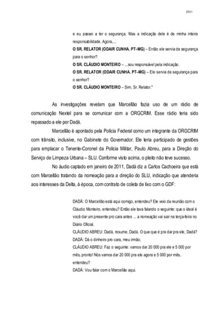 2931




                     e eu passei a ter o segurança. Mas a indicação dele é de minha inteira
                     responsabilidade. Agora,...
                     O SR. RELATOR (ODAIR CUNHA. PT–MG) – Então ele servia de segurança
                     para o senhor?
                     O SR. CLÁUDIO MONTEIRO – ...sou responsável pela indicação.
                     O SR. RELATOR (ODAIR CUNHA. PT–MG) – Ele servia de segurança para
                     o senhor?
                     O SR. CLÁUDIO MONTEIRO – Sim, Sr. Relator."


          As investigações revelam que Marcellão fazia uso de um rádio de
comunicação Nextel para se comunicar com a ORGCRIM. Esse rádio teria sido
repassado a ele por Dadá.
          Marcellão é apontado pela Polícia Federal como um integrante da ORGCRIM
com trânsito, inclusive, no Gabinete do Governador. Ele teria participado de gestões
para emplacar o Tenente-Coronel da Polícia Militar, Paulo Abreu, para a Direção do
Serviço de Limpeza Urbana – SLU. Conforme visto acima, o pleito não teve sucesso.
          No áudio captado em janeiro de 2011, Dadá diz a Carlos Cachoeira que está
com Marcellão tratando da nomeação para a direção do SLU, indicação que atenderia
aos interesses da Delta, à época, com contrato de coleta de lixo com o GDF:


                     DADÁ: O Marcellão está aqui comigo, entendeu? Ele veio da reunião com o
                     Cláudio Monteiro, entendeu? Então ele tava falando o seguinte: que o ideal é
                     você dar um presente pro cara antes ... a nomeação vai sair na terça-feira no
                     Diário Oficial.
                     CLÁUDIO ABREU: Dadá, resume, Dadá. O que que é pra dar pra ele, Dadá?
                     DADÁ: Dá o dinheiro pro cara, meu irmão.
                     CLÁUDIO ABREU: Faz o seguinte: vamos dar 20 000 pra ele e 5 000 por
                     mês, pronto! Nós vamos dar 20 000 pra ele agora e 5 000 por mês,
                     entendeu?
                     DADÁ: Vou falar com o Marcellão aqui.
 