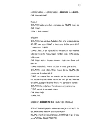 2544




316010027445095 – 316010027448815 - 09/06/2011 12:14:00 PM -
CARLINHOS X ELIANE.


RESUMO
CARLINHOS pede para olhar a nomeação de ROLDÃO (sogro de
CARLINHOS).
EGPX: ELIANE PINHEIRO


DIÁLOGO
CARLINHOS: fala secretária. Tudo bem. Para olhar o negócio do seu
ROLDÃO, meu sogro. ELIANE, ta dando conta de falar com o rádio?
Ta dando conta ELIANE?
ELIANE: ...risos... é que hoje eu to, deu uma confusão aqui, você não
sabe não meu chefe. Hoje eu to para ir embora para a minha casa ou
então pescar.
CARLINHOS: negócio de pesca também ... tudo que é férias você
gosta né.
ELIANE: para te falar a verdade não gosto de pesca, gosto da farra.
CARLINHOS: é isso é bom. Olha o negócio do seu ROLDÃO, não
esquece não da posição dele lá.
ELIANE: pelo amor de Deus fala para mim que isso não saiu até hoje
não. Aquele dia que eu te falei a ALINE me falou que até o meio-dia
tava pronto, eu esqueci de cobrar dela. Eu vou ligar para ela agora ta?
CARLINHOS: ta, me faz favor. Vamo tomar um vinho amanhã viu.
ELIANE: vamo lá, to precisando mesmo.
CARLINHOS: beijo
ELIANE: beijo.


6293391661- 09/06/2011 15:46:38 - CARLINHOS X ROLDÃO.


RESUMO: ROLDÃO pergunta sobre sua nomeação. CARLINHOS diz
que já falou com a "MENINA" (ELIANE PINHEIRO)”
ROLDÃO pergunta sobre sua nomeação. CARLINHOS diz que já falou
com a "MENINA" (ELIANE PINHEIRO).
 