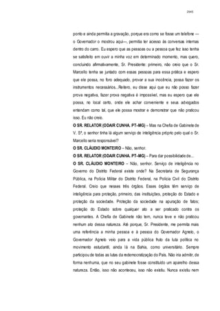 2945




ponto e ainda permitia a gravação, porque era como se fosse um telefone —
o Governador o mostrou aqui—, permitia ter acesso às conversas internas
dentro do carro. Eu espero que as pessoas ou a pessoa que fez isso tenha
se satisfeito em ouvir a minha voz em determinado momento, mas quero,
concluindo afirmativamente, Sr. Presidente: primeiro, não creio que o Sr.
Marcello tenha se juntado com essas pessoas para essa prática e espero
que ele possa, no foro adequado, provar a sua inocência, possa fazer os
instrumentos necessários...Reitero, eu disse aqui que eu não posso fazer
prova negativa, fazer prova negativa é impossível, mas eu espero que ele
possa, no local certo, onde ele achar conveniente e seus advogados
entendam como tal, que ele possa mostrar e demonstrar que não praticou
isso. Eu não creio.
O SR. RELATOR (ODAIR CUNHA. PT–MG) – Mas na Chefia de Gabinete de
V. Sª, o senhor tinha lá algum serviço de inteligência próprio pelo qual o Sr.
Marcello seria responsável?
O SR. CLÁUDIO MONTEIRO – Não, senhor.
O SR. RELATOR (ODAIR CUNHA. PT–MG) – Para dar possibilidade de...
O SR. CLÁUDIO MONTEIRO – Não, senhor. Serviço de inteligência no
Governo do Distrito Federal existe onde? Na Secretaria de Segurança
Pública, na Polícia Militar do Distrito Federal, na Polícia Civil do Distrito
Federal. Creio que nesses três órgãos. Esses órgãos têm serviço de
inteligência para proteção, primeiro, das instituições, proteção do Estado e
proteção da sociedade. Proteção da sociedade na apuração de fatos;
proteção do Estado sobre qualquer ato a ser praticado contra os
governantes. A Chefia de Gabinete não tem, nunca teve e não praticou
nenhum ato dessa natureza. Até porque, Sr. Presidente, me permita mais
uma referência a minha pessoa e à pessoa do Governador Agnelo, o
Governador Agnelo veio para a vida pública fruto da luta política no
movimento estudantil, ainda lá na Bahia, como universitário. Sempre
participou de todas as lutas da redemocratização do País. Não iria admitir, de
forma nenhuma, que no seu gabinete fosse constituído um aparelho dessa
natureza. Então, isso não aconteceu, isso não existiu. Nunca existiu nem
 