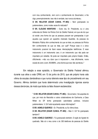 2946




                     com meu conhecimento, nem com o conhecimento do Governador, e lhe
                     digo, peremptoriamente: isso não é verdade, isso nunca aconteceu.
                     O SR. RELATOR (ODAIR CUNHA. PT–MG) – Nem grampeado os
                     parlamentares, como muitas vezes foi noticiado?
                     O SR. CLÁUDIO MONTEIRO – Outro dia, Sr. Presidente, eu vi uma
                     entrevista do Diretor da Polícia Civil do Distrito Federal, em que ele diz que
                     só existe uma forma de que as pessoas possam ser grampeadas: é por
                     aqueles que operam um aparelho chamado Guardião. As pessoas do
                     Ministério Público têm conhecimento do que se trata; as pessoas da Polícia
                     têm conhecimento do que se trata, por quê? Porque esse é o único
                     instrumento possível de fazer essas interceptações telefônicas. E esse
                     instrumento é um instrumento caro; é um instrumento que não pode ser
                     importado por cidadão. Só pode ser importado pelo próprio Estado. Então,
                     dificilmente —não vou dizer que é impossível—, mas dificilmente, numa
                     escala de zero a cem, 99,9999%, uma dízima que isso não aconteceu."


          Em relação a esse episódio, o Governador do Distrito Federal afirmou
durante sua oitiva a esta CPMI, em 13 de junho de 2013, que ele próprio havia sido
vítima de escutas clandestinas e que nunca toleraria esse tipo de procedimento em seu
Governo. Afirmou também que havia determinado uma investigação rigorosa acerca
dessas denúncias, de modo que todos os fatos fossem esclarecidos:


                     " O SR. RELATOR (ODAIR CUNHA. PT–MG) – Governador, há suspeitas de
                     que, por meio de Marcelão e outros colaboradores de Cachoeira, a Casa
                     Militar   do   DF   tenha   grampeado      autoridades   públicas,   inclusive
                     parlamentares. V. Exª está repudiando essas informações?
                     O SR. AGNELO QUEIROZ – Sr. Presidente, eu fui vítima disso.
                     O SR. RELATOR (ODAIR CUNHA. PT–MG) – Mas V. Exª foi grampeado
                     também?
                     O SR. AGNELO QUEIROZ – Fui grampeado também. O sigilo de Agnelo foi
                     quebrado. Não só o meu como o de 300 telefones de pessoas do Distrito
 
