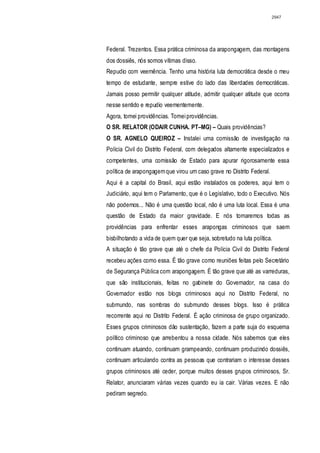 2947




Federal. Trezentos. Essa prática criminosa da arapongagem, das montagens
dos dossiês, nós somos vítimas disso.
Repudio com veemência. Tenho uma história luta democrática desde o meu
tempo de estudante, sempre estive do lado das liberdades democráticas.
Jamais posso permitir qualquer atitude, admitir qualquer atitude que ocorra
nesse sentido e repudio veementemente.
Agora, tomei providências. Tomei providências.
O SR. RELATOR (ODAIR CUNHA. PT–MG) – Quais providências?
O SR. AGNELO QUEIROZ – Instalei uma comissão de investigação na
Polícia Civil do Distrito Federal, com delegados altamente especializados e
competentes, uma comissão de Estado para apurar rigorosamente essa
política de arapongagem que virou um caso grave no Distrito Federal.
Aqui é a capital do Brasil, aqui estão instalados os poderes, aqui tem o
Judiciário, aqui tem o Parlamento, que é o Legislativo, todo o Executivo. Nós
não podemos... Não é uma questão local, não é uma luta local. Essa é uma
questão de Estado da maior gravidade. E nós tomaremos todas as
providências para enfrentar esses arapongas criminosos que saem
bisbilhotando a vida de quem quer que seja, sobretudo na luta política.
A situação é tão grave que até o chefe da Polícia Civil do Distrito Federal
recebeu ações como essa. É tão grave como reuniões feitas pelo Secretário
de Segurança Pública com arapongagem. É tão grave que até as varreduras,
que são institucionais, feitas no gabinete do Governador, na casa do
Governador estão nos blogs criminosos aqui no Distrito Federal, no
submundo, nas sombras do submundo desses blogs. Isso é prática
recorrente aqui no Distrito Federal. É ação criminosa de grupo organizado.
Esses grupos criminosos dão sustentação, fazem a parte suja do esquema
político criminoso que arrebentou a nossa cidade. Nós sabemos que eles
continuam atuando, continuam grampeando, continuam produzindo dossiês,
continuam articulando contra as pessoas que contrariam o interesse desses
grupos criminosos até ceder, porque muitos desses grupos criminosos, Sr.
Relator, anunciaram várias vezes quando eu ia cair. Várias vezes. E não
pediram segredo.
 
