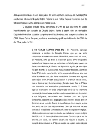 2949




diálogos interceptados e nem fazer juízos de valores prévios, sem que as investigações
conduzidas internamente pelo Distrito Federal e pela Polícia Federal revelem o que de
fato aconteceu ou vinha acontecendo nessa seara.
          O acusado Cláudio Abreu convenceu a CPMI de que seu nome foi usado
indevidamente por Marcello de Oliveira Lopes. Tanto é assim, que um combativo
Deputado Federal de oposição cumprimentou Claudio Abreu pela sua postura diante da
CPMI. Disse Carlos Sampaio, conforme as notas taquigráficas da Reunião da CPMI do
dia 28 de junho de 2011:


                     O SR. CARLOS SAMPAIO (PSDB–SP) – Sr. Presidente, agradeço
                     inicialmente a gentileza do Deputado Pitiman, uma vez que tenho
                     compromisso e deverei me ausentar. Nesta CPMI, assim como nas outras,
                     Sr. Presidente, acho que todos já perceberam que eu tenho uma postura
                     bastante firme, bastante dura, que evidencia a minha indignação quando me
                     deparo com dissimulação. Quando me deparo com alguém que vem depor
                     não para defender-se ou explicar-se, mas para atacar desafetos, valendo-se
                     desta CPMI. Assim como também tenho uma característica que acho que
                     todos reconhecem: sou justo diante da decência. Eu queria fazer algumas
                     ponderações com V. Sª sobre o seu proceder. V. Sª tem um habeas corpus,
                     mas se dispôs a falar. Como bem disse o Senador Alvaro Dias, V. Sª falou
                     com sinceridade, com serenidade e, particularmente, sem ler. V. Sª disse
                     algo que é verdadeiro: não existe uma gravação com a sua voz e nenhuma
                     comprovação de que tivesse recebido o rádio. A sua postura, ao demonstrar
                     a sua indignação, denunciando seus detratores junto aos órgãos
                     competentes, colocando-se à disposição desses mesmos órgãos, também
                     demonstra a sua correção. Quanto às questões que dizem respeito ao seu
                     filho, tenho dito com certa frequência nesta CPMI que fatos que não são
                     conexos ao escopo desta Comissão devem passar ao largo da investigação.
                     Não tem cabimento aqui valer-nos de algo que nada tem a ver com o objeto
                     da CPMI, e V. Sª deu explicações convincentes. Concordo que a fala de
                     terceiros, por vezes, não servem sequer para instaurar o inquérito. E
                     concordo também quando V. Sª diz que aqueles que ocupam cargos públicos
 
