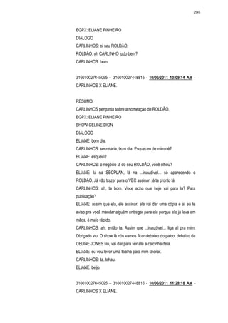 2545




EGPX: ELIANE PINHEIRO
DIÁLOGO
CARLINHOS: oi seu ROLDÃO.
ROLDÃO: oh CARLINHO tudo bem?
CARLINHOS: bom.


316010027445095 – 316010027448815 - 10/06/2011 10:09:14 AM -
CARLINHOS X ELIANE.


RESUMO
CARLINHOS pergunta sobre a nomeação de ROLDÃO.
EGPX: ELIANE PINHEIRO
SHOW CELINE DION
DIÁLOGO
ELIANE: bom dia.
CARLINHOS: secretaria, bom dia. Esqueceu de mim né?
ELIANE: esqueci?
CARLINHOS: o negócio lá do seu ROLDÃO, você olhou?
ELIANE: lá na SECPLAN, lá na ...inaudível... só aparecendo o
ROLDÃO. Já vão trazer para o VEC assinar, já ta pronto lá.
CARLINHOS: ah, ta bom. Voce acha que hoje vai para lá? Para
publicação?
ELIANE: assim que ela, ele assinar, ela vai dar uma cópia e aí eu te
aviso pra você mandar alguém entregar para ele porque ele já leva em
mãos, é mais rápido.
CARLINHOS: ah, então ta. Assim que ...inaudivel... liga aí pra mim.
Obrigado viu. O show lá nós vamos ficar debaixo do palco, debaixo da
CELINE JONES viu, vai dar para ver até a calcinha dela.
ELIANE: eu vou levar uma toalha para mim chorar.
CARLINHOS: ta, tchau.
ELIANE: beijo.


316010027445095 – 316010027448815 - 10/06/2011 11:28:18 AM -
CARLINHOS X ELIANE.
 